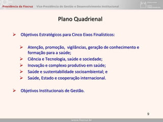 Plano Quadrienal
 Objetivos Estratégicos para Cinco Eixos Finalísticos:
 Atenção, promoção, vigilâncias, geração de conhecimento e
formação para a saúde;
 Ciência e Tecnologia, saúde e sociedade;
 Inovação e complexo produtivo em saúde;
 Saúde e sustentabilidade socioambiental; e
 Saúde, Estado e cooperação internacional.
 Objetivos Institucionais de Gestão.
9
 