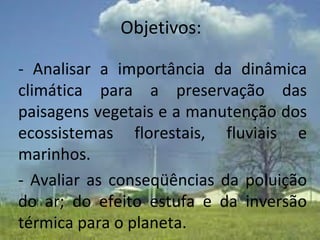 - Analisar a importância da dinâmica climática para a preservação das paisagens vegetais e a manutenção dos ecossistemas florestais, fluviais e marinhos.    - Avaliar as conseqüências da poluição do ar; do efeito estufa e da inversão térmica para o planeta.  Objetivos: 