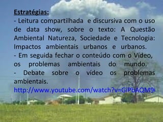 Estratégias: - Leitura compartilhada  e discursiva com o uso de data show, sobre o texto: A Questão Ambiental Natureza, Sociedade e Tecnologia: Impactos ambientais urbanos e urbanos.    - Em seguida fechar o conteúdo com o Vídeo,  os problemas ambientais do mundo.  - Debate sobre o vídeo os problemas ambientais.   http://www.youtube.com/watch?v=GiPbAQM90qI 