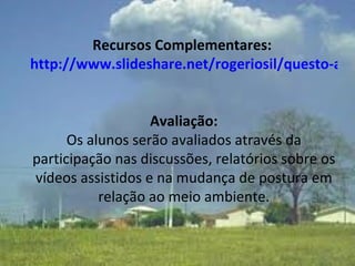 Recursos Complementares:  http://www.slideshare.net/rogeriosil/questo-ambiental-150233   Avaliação: Os alunos serão avaliados através da participação nas discussões, relatórios sobre os vídeos assistidos e na mudança de postura em relação ao meio ambiente. 