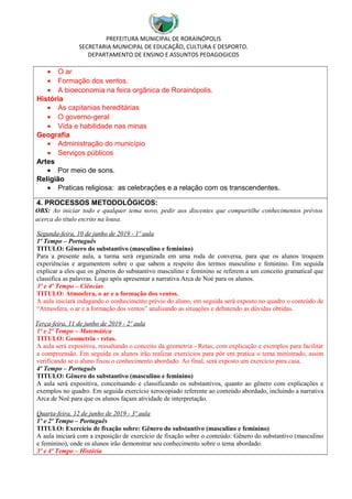 PREFEITURA MUNICIPAL DE RORAINÓPOLIS
SECRETARIA MUNICIPAL DE EDUCAÇÃO, CULTURA E DESPORTO.
DEPARTAMENTO DE ENSINO E ASSUNTOS PEDAGOGICOS
• O ar
• Formação dos ventos.
• A bioeconomia na feira orgânica de Rorainópolis.
História
• As capitanias hereditárias
• O governo-geral
• Vida e habilidade nas minas
Geografia
• Administração do município
• Serviços públicos
Artes
• Por meio de sons.
Religião
• Praticas religiosa: as celebrações e a relação com os transcendentes.
4. PROCESSOS METODOLÓGICOS:
OBS: Ao iniciar todo e qualquer tema novo, pedir aos discentes que compartilhe conhecimentos prévios
acerca do título escrito na lousa.
Segunda-feira, 10 de junho de 2019 - 1º aula
1º Tempo – Português
TITULO: Gênero do substantivo (masculino e feminino)
Para a presente aula, a turma será organizada em uma roda de conversa, para que os alunos troquem
experiências e argumentem sobre o que sabem a respeito dos termos masculino e feminino. Em seguida
explicar a eles que os gêneros do substantivo masculino e feminino se referem a um conceito gramatical que
classifica as palavras. Logo após apresentar a narrativa Arca de Noé para os alunos.
3º e 4º Tempo – Ciências
TITULO: Atmosfera, o ar e a formação dos ventos.
A aula iniciará indagando o conhecimento prévio do aluno, em seguida será exposto no quadro o conteúdo de
“Atmosfera, o ar e a formação dos ventos” analisando as situações e debatendo as dúvidas obtidas.
Terça-feira, 11 de junho de 2019 - 2º aula
1º e 2º Tempo – Matemática
TITULO: Geometria - retas.
A aula será expositiva, ressaltando o conceito da geometria - Retas, com explicação e exemplos para facilitar
a compreensão. Em seguida os alunos irão realizar exercícios para pôr em pratica o tema ministrado, assim
verificando se o aluno fixou o conhecimento abordado. Ao final, será exposto um exercício para casa.
4º Tempo – Português
TITULO: Gênero do substantivo (masculino e feminino)
A aula será expositiva, conceituando e classificando os substantivos, quanto ao gênero com explicações e
exemplos no quadro. Em seguida exercício xerocopiado referente ao conteúdo abordado, incluindo a narrativa
Arca de Noé para que os alunos façam atividade de interpretação.
Quarta-feira, 12 de junho de 2019 - 3º aula
1º e 2º Tempo – Português
TITULO: Exercício de fixação sobre: Gênero do substantivo (masculino e feminino)
A aula iniciará com a exposição de exercício de fixação sobre o conteúdo: Gênero do substantivo (masculino
e feminino), onde os alunos irão demonstrar seu conhecimento sobre o tema abordado.
3º e 4º Tempo – História
 