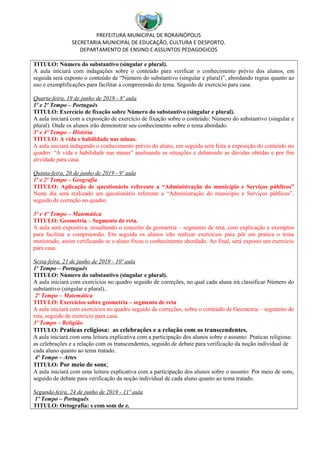 PREFEITURA MUNICIPAL DE RORAINÓPOLIS
SECRETARIA MUNICIPAL DE EDUCAÇÃO, CULTURA E DESPORTO.
DEPARTAMENTO DE ENSINO E ASSUNTOS PEDAGOGICOS
TITULO: Número do substantivo (singular e plural).
A aula iniciará com indagações sobre o conteúdo para verificar o conhecimento prévio dos alunos, em
seguida será exposto o conteúdo de “Número do substantivo (singular e plural)”, abordando regras quanto ao
uso e exemplificações para facilitar a compreensão do tema. Seguido de exercício para casa.
Quarta-feira, 19 de junho de 2019 - 8º aula
1º e 2º Tempo – Português
TITULO: Exercício de fixação sobre Número do substantivo (singular e plural).
A aula iniciará com a exposição de exercício de fixação sobre o conteúdo: Número do substantivo (singular e
plural). Onde os alunos irão demonstrar seu conhecimento sobre o tema abordado.
3º e 4º Tempo – História
TITULO: A vida e habilidade nas minas.
A aula iniciará indagando o conhecimento prévio do aluno, em seguida será feita a exposição do conteúdo no
quadro: “A vida e habilidade nas minas” analisando as situações e debatendo as dúvidas obtidas e por fim
atividade para casa.
Quinta-feira, 20 de junho de 2019 - 9º aula
1º e 2º Tempo – Geografia
TITULO: Aplicação de questionário referente a “Administração do município e Serviços públicos”
Neste dia será realizado um questionário referente a “Administração do município e Serviços públicos”,
seguido de correção no quadro.
3º e 4º Tempo – Matemática
TITULO: Geometria – Segmento de reta.
A aula será expositiva, ressaltando o conceito da geometria – segmento de reta, com explicação e exemplos
para facilitar a compreensão. Em seguida os alunos irão realizar exercícios para pôr em pratica o tema
ministrado, assim verificando se o aluno fixou o conhecimento abordado. Ao final, será exposto um exercício
para casa.
Sexta-feira, 21 de junho de 2019 - 10º aula
1º Tempo – Português
TITULO: Número do substantivo (singular e plural).
A aula iniciará com exercícios no quadro seguido de correções, no qual cada aluna irá classificar Número do
substantivo (singular e plural)..
2º Tempo – Matemática
TITULO: Exercícios sobre geometria – segmento de reta
A aula iniciará com exercícios no quadro seguido de correções, sobre o conteúdo de Geometria – segmento de
reta, seguido de exercício para casa.
3º Tempo – Religião
TITULO: Praticas religiosa: as celebrações e a relação com os transcendentes.
A aula iniciará com uma leitura explicativa com a participação dos alunos sobre o assunto: Praticas religiosa:
as celebrações e a relação com os transcendentes, seguido de debate para verificação da noção individual de
cada aluno quanto ao tema tratado.
4º Tempo – Artes
TITULO: Por meio de sons;
A aula iniciará com uma leitura explicativa com a participação dos alunos sobre o assunto: Por meio de sons,
seguido de debate para verificação da noção individual de cada aluno quanto ao tema tratado.
Segunda-feira, 24 de junho de 2019 - 11º aula
1º Tempo – Português
TITULO: Ortografia: s com som de z.
 