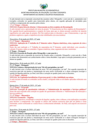 PREFEITURA MUNICIPAL DE RORAINÓPOLIS
SECRETARIA MUNICIPAL DE EDUCAÇÃO, CULTURA E DESPORTO.
DEPARTAMENTO DE ENSINO E ASSUNTOS PEDAGOGICOS
A aula iniciará com a exposição conceitual dos assuntos sobre: Ortografia: s com som de z., juntamente com
exemplos colocados no quadro para transcrição pelos alunos, em seguida aplicação de atividades para
verificar a compreensão dos assuntos pelos alunos.
3º e 4º Tempo – Ciências
TITULO: Projeto feira de ciências: A bioeconomia na feira orgânica de Rorainópolis
A aula iniciará com a apresentação do tema do projeto “A bioeconomia na feira orgânica de Rorainópolis”.
Em seguida haverá questionamentos a respeito do tema, para que os alunos possam contribuir de maneira
significativa em cada etapa do projeto. Por fim explicar para os discentes o que é bioeconomia, o que são
produtos orgânicos e quais a impotência de estar trabalhando com essa temática.
Terça-feira, 25 de junho de 2019 - 12º aula
1º e 2º Tempo – Matemática
TITULO: Aplicação do 1ª trabalho do 2º bimestre sobre: Figuras simétricas, retas, segmento de reta e
semirretas.
Neste dia será realizado o 1ª Trabalho de matemática do 2º bimestre, sendo individual, com consulta e
valendo 15 pontos, sobre os conteúdos: Figuras simétricas, retas, segmento de reta e semirretas.
4º Tempo – Português
TITULO: Exercício de fixação sobre Ortografia: s com som de z.
A aula iniciará com a exposição de exercício de fixação sobre o conteúdo: Ortografia: s com som de z. Onde
os alunos irão demonstrar seu conhecimento sobre o tema abordado. Logo após a correção juntamente com os
alunos no quadro.
Quarta-feira, 26 de junho de 2019 - 13º aula
1º e 2º Tempo – Português
TITULO: Leitura e interpretação de texto “Os três porquinhos, na real”.
A aula iniciará com a Leitura individual do texto “Os três porquinhos, na real”. Em seguida exposição de
exercícios para pôr em pratica a interpretação do texto assim verificando se o aluno conseguiu enxergar o
sentido de algumas palavras, ao final, será feita a correção no quadro junto com os discentes.
3º e 4º Tempo – História
TITULO: As Capitanias hereditárias; O governo geral; A vida e habilidade nas minas.
A aula iniciará revisando os conteúdos acima citados, corrigindo todas as atividades aplicadas referentes aos
assuntos.
Quinta-feira, 27 de junho de 2019 - 14º aula
1º e 2º Tempo – Geografia
TITULO: Correção de questionário referente a “Administração do município e Serviços públicos”
Neste dia será realizada uma correção no quadro do questionário referente a “Administração do município e
Serviços públicos”.
3º e 4º Tempo – Matemática
TITULO: Geometria – Ângulos.
A aula será expositiva, ressaltando o conceito de ângulos: agudos, retos e obtusos, com explicação e exemplos
para facilitar a compreensão. Em seguida os alunos irão realizar exercícios para pôr em prática o tema
ministrado, assim verificando se o aluno fixou o conhecimento abordado. Ao final, será exposto um exercício
para casa.
Sexta-feira, 28 de junho de 2019 - 15º aula
1º Tempo – Português
TITULO: Leitura e interpretação de texto “Os três porquinhos, na real”.
A aula iniciará com a Leitura individual do texto “Os três porquinhos, na real”. Em seguida exposição de
exercícios para pôr em pratica a interpretação do texto assim verificando se o aluno conseguiu enxergar o
sentido de algumas palavras, ao final, será feita a correção no quadro junto com os discentes.
2º Tempo – Matemática
 