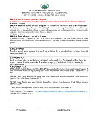 PREFEITURA MUNICIPAL DE RORAINÓPOLIS
SECRETARIA MUNICIPAL DE EDUCAÇÃO, CULTURA E DESPORTO.
DEPARTAMENTO DE ENSINO E ASSUNTOS PEDAGOGICOS
TITULO: Exercícios sobre geometria – ângulos.
A aula iniciará com exercícios no quadro seguido de correções, sobre o conteúdo de Geometria – ângulos.
3º Tempo – Religião
TITULO: Exercício sobre: praticas religiosa: as celebrações e a relação com os transcendentes.
A aula iniciará com a exposição de exercício de fixação sobre o conteúdo: praticas religiosa: as celebrações e
a relação com os transcendentes. Onde os alunos irão demonstrar seu conhecimento sobre o tema abordado.
Logo após a correção juntamente com os alunos no quadro.
4º Tempo – Artes
TITULO: Exercício sobre: por meio de sons;
A aula iniciará com a exposição de exercício de fixação sobre o conteúdo: por meio de sons. Onde os alunos
irão demonstrar seu conhecimento sobre o tema abordado. Logo após a correção juntamente com os alunos no
quadro.
5. RECURSOS:
Quadro, pincel para quadro branco, livro didático, livro paradidático, revistas, internet,
jogos pedagógicos.
6. AVALIAÇÃO:
Será continua, através de: Leitura individual; Leitura coletiva; Participação; Exercícios de
aprendizagem, fixação e revisão; Trabalhos em grupo; Trabalho individual; Avaliação
escrita individual.
7. REFERÊNCIAS:
CARPANEDA, Isabella Pessôa de Mello; BRAGANÇA, Angelina Domanico: Encontros língua portuguesa 4º
ano: componente curricular língua portuguesa: ensino fundamental, anos iniciais. 1ª Ed - São Paulo: FTD,
2018.
SANTOS, Julio Cesar Augustus de Paula, Vem Voar: Matemática: ensino fundamental, anos iniciais/obra
coletiva. 1ª ed. - São Paulo: Spicione, 2017.
ROQUE, Isabel Rebelo. Vem Voar: Ciência, Geografia e História – Interdisciplinar. 1º ed. Editora Scipione.
São Paulo, 2017.
LOPES, André Camargo. Novo Pitanguá: Arte. 10Ed. Editora Moderna. São Paulo, 2017.
Ensino Religioso. Disponível em < http://ensinoreligiosonreloanda.pbworks.com/f/ApostilaEnsinoReligioso.pdf
> acesso em 23 de abril de 2019.
_____________________________ ________________________________
Professor(a) Coordenador(a)
 