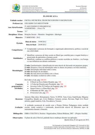 GOVERNO DO MUNICIPIO                                                                            Secretaria Municipal
                  BANDEIRANTES DO TOCANTINS                                                                               da Educação
                  bandeirantesdotocantins.blogspot.com.br                                              semecbandeirantes@hotmail.com
                  Escola Municipal Francisco Divino Vasconcelos                               franciscodivinovasconcelos@hotmail.com


                                                       PLANO DE AULA

  Unidade escolar: ESCOLA MUNICIPAL FRANCISCO DIVINO VASCONCELOS
     Professor (a): EDUARDO TAVARES JÚNIOR
                      9º ANO ENSINO FUNDAMENTAL
Ano /Série/Período:
                      VESPERTINO – 13h às 17h
           Turma: “U”
Disciplinas / Eixos: Relações Sociais – Memória - Imaginário - Ideologia
         Bimestre: 3º BIMESTRE / 2012

                       Data de inicio: 19/09/2012
          Período:
                        Data de final: 28/09/2012

                       Compreender o processo de formação e organização administrativa, política e social de
    Competências:
                        sua coletividade.

                       Identificar o processo de lutas sociais no Brasil que contribui para o resgate histórico e
                        preservação do patrimônio e herança social.
      Habilidades:
                       Identificar e analisar os conflitos políticos e sociais ocorridos na América e na Europa
                        e a sua influência nos demais continentes

                   1ª aula: Familiarização e identificação do tema através de discussão em pequenos grupos;
                   2ª aula: Pesquisa e troca de informações entre os alunos em jornais e revistas (internet);
                   3ª aula: Dissertação individual sobre o tema;
     Metodologias:
                   4ª aula: Resolução de atividades;
                   5ª aula: Revisão através de debata com a classe;
                   6ª aula: Atividades avaliativas sobre o tema.

                   De Collor a Lula. pág: 248/251
                       O Brasil na Nova Ordem Mundial. pág: 248
        Conteúdo       A Volta das Eleições para Presidente. pág: 248
    programático /     Governo Collor, O Confisco da Poupança. pág: 249
       Atividades:     Itamar Franco e o Plano Real. pág: 249
                       O Mandato de FHC. pág: 250
                       O Governo Lula. pág: 251

                   Internet, Data show, Retroprojetor, Xerox, Tv/DVD, Som, Caixa Amplificada, Máquina
         Recursos: Fotográfica, Quadro giz, Livro Didático, Cartazes, jornais, Revistas, Papel A/4, Pincel
                   atômico, papel madeira, Cola, Fita adesiva, Tesoura.

                   A avaliação acontecerá de acordo com o Projeto Político Pedagógico desta unidade
        Avaliação: escolar, sendo somativa e continuada, desenvolvida através de diferentes tipos de
                   instrumentos durante o bimestre.

      Bibliografia: OBRA COLETIVA: História / Organizadora, Editora Moderna, 2007 – (Projeto Araribá).

      Observações: O plano de aula é flexível, podendo haver mudanças durante sua aplicação.
                                                                         Quarta-feira, 01 de agosto de 2012.


                                                                       Pós-Graduação em Coordenação Pedagógica, UFT, Conclusão em 2011.
                                                         Pós-Graduação em Gestão, Supervisão e Orientação Escolar, FTED, Conclusão em 2010.
                                                         Pós-Graduação em Met. do Ens. de Ciências Naturais e Matemática, UNITINS, em 2008.
 