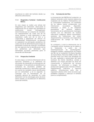 Municipio de Fundación



resumieran la visión del territorio desde sus         1.1.6   Formulación del Plan.
diferentes dimensiones.
                                                      La formulación del PBOTM de Fundación, se
                                                      elaboró teniendo como insumos básicos los
1.1.4     Diagnóstico Territorial / Zonificación
                                                      resultados de los Talleres Participativos con
          Básica.
                                                      la Comunidad Fundanense. Los resultados
                                                      de los talleres fueron enriquecidos con
En esta etapa se realizó una síntesis del
                                                      información      secundaria        disponible,
diagnóstico por dimensión, abarcando la
                                                      entrevistas y visitas a las empresas
elaboración de un mapa que permitiera la
                                                      prestadoras     de      servicios    públicos,
zonificación       (zonas      homogéneas),
                                                      funcionarios de la administración municipal,
determinadas por un conjunto de variables.
                                                      reunión con los directores de núcleos
Los representantes de cada una de las
                                                      educativos, indígenas, líderes comunitarios,
zonas (urbana y rural) expresaron lo que
                                                      asesorías de instituciones del orden
esperaban cada uno de la otra y su
                                                      departamental y nacional y las respectivas
capacidad y disposición de ofrecer en
                                                      verificaciones de campo en todo el
contrapartida. Posteriormente, en plenaria
                                                      territorio.
se expusieron los principales problemas de
cada una de las dimensiones para luego ser
                                                      Se corroboró y cruzó la información de la
priorizados a través de votación; el resultado
                                                      cartografía social, resultado de los talleres y
de este ejercicio fue la identificación de los
                                                      la      elaborada     a     partir    de     la
tres    problemas     por   dimensión      que
                                                      fotointerpretación      de     aerofotografías,
demandan acciones prioritarias para el
                                                      imágenes satélites, superposición de mapas
desarrollo del Municipio.
                                                      del SIG de la Fundación Pro-Sierra Nevada
                                                      de Santa Marta, Planchas DANE e IGAC. Ello
1.1.5     Prospectiva Territorial                     permitió tener una visión más detallada de
                                                      los usos, aptitudes y potenciales del suelo
En esta etapa, se tomó la información de los          territorial. Así mismo, identificar, señalar y
ejercicios anteriores y se definieron los             delimitar con mayor precisión las áreas de
escenarios de desarrollo y la formulación de          conservación y protección de recursos
estrategias. En los primeros se identificaron y       naturales, de amenazas y riesgos, de
evaluaron los escenarios posibles de                  producción agropecuaria, forestal y minera,
desarrollo tendencial y alternativo teniendo          equipamientos       colectivos    y   espacios
en cuenta las variables claves identificadas          públicos, infraestructura para vías y
por la comunidad; y en la segunda, se                 expansión urbana entre otras acciones que
concluyó con la formulación de un                     posibiliten organizar y adecuar el territorio
propósito general de desarrollo en cada               para la competitividad.
dimensión con las estrategias para alcanzar
dicho estado y su localización en diferentes
zonas del territorio.




Plan Estructurante Territorial: Fundación Siglo XXI                                                  10
 