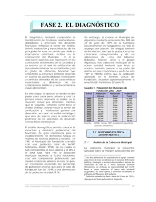 Municipio de Fundación




                 FASE 2. EL DIAGNÓSTICO
El diagnóstico territorial comprende la               Sin embargo, al crearse el Municipio de
identificación de fortalezas, oportunidades,          Algarrobo mediante ordenanza No. 008 del
debilidades y amenazas del desarrollo                 24 de junio de 1999 de la Asamblea
Municipal, realizado a través del análisis,           Departamental del Magdalena, no solo se
síntesis, evaluación y espacialización de los         segregó una porción del antiguo territorio
principales factores de cambio que dada su            de Fundación, sino que la población de las
importancia estructural, inciden en la                cabeceras corregimentales y de los
construcción del Municipio.          En él se         alrededores de Loma del Bálsamo,
abordaron aspectos que repercuten en las              Bellavista, Estación Lleras y el propio
condiciones ambientales de la Localidad y             Algarrobo, hoy cabecera municipal de la
su entorno, en el nivel de satisfacción de            nueva entidad territorial que lleva su
necesidades básicas de sus habitantes y en            nombre, también pasaron a ser parte del
el grado de eficiencia funcional que                  mismo; en esas condiciones a partir del año
caracteriza su estructura territorial, teniendo       1999 el PBOTM estima que la población
en cuenta las potencialidades, restricciones          asentada en el territorio actual de
y conflictos derivados de las características         Fundación, asciende aproximadamente a
estructurales     y    dinámicas       de    los      unos 58.628 1 habitantes (Cuadro 1).
componentes biofísicos y socioeconómicos
claves del territorio.                                Cuadro 1. Población del Municipio de
                                                                Fundación 2000 - 2009
En esta etapa, el ejercicio se dividió en dos             AÑOS     Población         Población         Población
partes para cada zona, urbana y rural: La                           Urbana             Rural             Total
primera estuvo orientada al análisis de la                1999        53.638            4.990            58.628 2
                                                          2000        54.823            5.080            59.903
situación actual por dimensión, mientras                  2001        56.035            5.171            61.206
que la segunda, teniendo como base el                     2002        57.273            5.264            62.537
análisis anterior, avanza hacia la síntesis de            2003        58.539            5.359            63.898
                                                          2004        59.833            5.456            65.289
zonificación y      evaluación general por                2005        61.155            5.554            66.709
dimensión, así como al análisis estratégico               2006        62.507            5.654            68.161
que sirve de soporte para la elaboración                  2007        63.888            5.755            69.643
preliminar de los propósitos de desarrollo                2008        65.300            5.859            71.159
                                                          2009        66.743            5.964            72.707
con sus líneas estratégicas.
                                                      Fuente:    DANE, Censo 1993, población ajustada
                                                                 por los consultores.
El análisis demográfico permite conocer la
estructura y dinámica poblacional del
Municipio, de gran importancia para el                           2.1 DIMENSIÓN POLÍTICO-
establecimiento de demandas futuras en                               ADMINISTRATIVA
materia de servicios públicos y sociales. En
1993 el Municipio de Fundación contaba                2.1.1      Análisis de la Cabecera Municipal
con una población total de 66.987
habitantes (DANE, 1993), de los cuales el             La cabecera municipal se encuentra
66% correspondía al área urbana y el 34% a            ubicada sobre la margen suroccidental del
la zona rural. Para 1997 la población
municipal ascendía a 72.042 habitantes,               1
con una composición poblacional que                     Este dato poblacional fue calculado por el equipo consultor
                                                      para efectos de tener un referente en el momento de formular
mostró tendencias similares al resto del país,        políticas, estrategias y acciones direccionadas a mejorar las
un crecimiento acelerado del porcentaje               condiciones de vida de la nueva estructura territorial
de población urbana, que para el caso de              (Fundación), sin embargo, es responsabilidad del DANE
Fundación fue del 70.9% y una disminución             hacer el censo respectivo al nuevo ente territorial
de la población rural del 29.1%.                      (Algarrobo), así como ajustar y actualizar oficialmente la
                                                      población del Municipio de Fundación.
                                                      2
                                                        Población estimada con base a datos del Censo de 1993 y
                                                      al proyecto de Municipalización de Algarrobo.


Plan Estructurante Territorial: Fundación Siglo XXI                                                             11
 