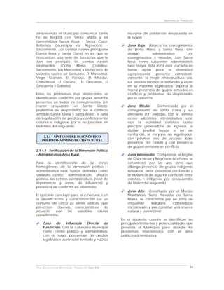 Municipio de Fundación



atravesando el Municipio comunica Santa                   receptor de población desplazada en
Fe de Bogotá con Santa Marta y los                        la región.
carreteables Santa Rosa - Santa Clara;
Bellavista (Municipio de Algarrobo) –                     Zona Baja: Abarca los corregimientos
Sacramento. Los centros rurales principales               de Doña María y Santa Rosa, con
(Santa Rosa y Santa Clara) en los que se                  división        administrativa        por
concentran una serie de funciones que le                  corregimientos y veredas, con Santa
dan esa jerarquía; los centros rurales                    Rosa como subcentro administrativo
intermedios     (Doña     María,     Cristalina,          rural mayor. Esta zona está ubicada en
Sacramento, Las Mercedes) y los núcleos de                tierras aptas para la diversidad
servicios rurales (el Santuario, El Manantial,            agropecuaria; presenta comparati-
Vega Grande, El Paraíso, El Mirador,                      vamente, la mejor infraestructura vial,
Chinchicuá, El Oscuro,       El Descanso, El              sus predios tienden al latifundio y están
Cincuenta y Galaxia).                                     en su mayoría legalizados; soporta la
                                                          mayor presencia de grupos armados en
Entre los problemas más destacados se                     conflicto y problemas de desplazados
identificaron: conflictos por grupos armados              por la violencia.
presentes en todos los corregimientos (en
menor proporción en Santa Clara);                         Zona Media:        Conformada por el
problemas de desplazados por el conflicto                 corregimiento de Santa Clara y sus
armado (Doña María y Santa Rosa); la falta                diecisiete (17) veredas, con la primera
de legalización de predios y conflictos entre             como subcentro administrativo rural,
colonos e indígenas por la no precisión en                con la actividad cafetera como
los limites del resguardo.                                principal generadora de ingresos; la
                                                          división predial tiende a ser de
                                                          minifundio, la mayoría no legalizados;
     2.1.4 SÍNTESIS DEL DIAGNÓSTICO
                                                          con pésimas vías de acceso; baja
    POLÍTICO-ADMINISTRATIVO RURAL
                                                          presencia del Estado y con presencia
                                                          de grupos armados en conflicto.
2.1.4.1 Zonificación de la Dimensión Política
- Administrativa Area Rural.                              Zona Intermedia: Comprende la Región
                                                          de Chinchicua y Región de Las Flores, se
Para la identificación de las zonas                       caracteriza por ser una zona que
homogéneas de la dimensión político -                     alberga presencia de grupos indígenas
administrativa rural, fueron definidas como               Arhuacos, débil presencia del Estado y
variables claves: administración, división                la existencia de algunos conflictos entre
política, los centros administrativos (nivel de           colonos e indígenas por desacuerdos
importancia y zonas de influencia) y                      de limites del resguardo.
presencia de conflictos en el territorio.
                                                          Zona Alta: Constituida por el Macizo
El ejercicio concluyó para la zona rural, con             Montañoso Sierra Nevada de Santa
la identificación y caracterización de un                 Marta, se caracteriza por ser zona de
conjunto de cinco (5) zonas básicas, que                  resguardo      indígena     consolidado
presentan      diversas   características  de             socialmente y por constituir una reserva
acuerdo       con     las  variables    claves            natural y patrimonial.
consideradas:
                                                      En el siguiente cuadro se identifican las
     Zona    de    Influencia     Directa    de       principales limitantes y potencialidades que
     Fundación: Con la cabecera municipal             presenta el Municipio para abordar los
     como centro político y administrativo,           problemas relacionados con el área
     con el mayor porcentaje de predios               político-administrativa.
     legalizados dentro del territorio y núcleo




Plan Estructurante Territorial: Fundación Siglo XXI                                                14
 