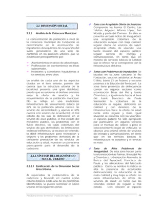 Municipio de Fundación



                                                      Zona con Aceptable Oferta de Servicios:
          2.2 DIMENSIÓN SOCIAL
                                                      Comprende los barrios El Centro, Las
                                                      Tablitas, Ariguaní, Alfonso López, San
2.2.1     Análisis de la Cabecera Municipal           Nicolás y parte del Carmen. En ellos se
                                                      presenta un bajo índice de inseguridad,
La concentración de población a nivel de              una aceptable cobertura de la
la cabecera municipal de Fundación es                 educación aunque con baja calidad;
determinante en la acentuación de                     regular oferta de servicios de salud;
importantes desequilibrios de ocupación del           aceptable oferta de vivienda; una
suelo, generadores de una serie de                    fuerte invasión del espacio público;
conflictos en los procesos urbanos que se             regular    servicio    de   energía   y
evidencian principalmente por:                        comunicaciones, en tanto que en
                                                      materia de servicios básicos la calidad
     Asentamientos en áreas de altos riesgos.         que se ofrece no se corresponde con la
     Proliferación de asentamientos en áreas          infraestructura del área.
     subnormales.
     Invasiones y conexiones fraudulentas a           Zonas con Problemas de Inundación: Se
     los servicios, entre otras.                      localiza en la zona cercana al Río
                                                      Fundación, sectores aledaños al Arroyo
Un análisis de cada uno de los aspectos               El Riíto, barrio 23 de Febrero y sectores
citados en el ítem anterior, permite dar              próximos a la Estación del Ferrocarril. La
cuenta que la estructura urbana de la                 zona tiene presencia de delincuencia
localidad presenta una gran debilidad,                común en algunos sectores como
puesto que es evidente el desfase existente           urbanización Brisas del Río y barrio
entre la oferta de servicios y los                    Chambacú, e igualmente hacia el área
requerimientos de la población municipal.             del     barrio    Francisco    de    Paula
Ello   se    refleja  en    una    insuficiente       Santander;      la   cobertura     de    la
infraestructura de saneamiento básico (el             educación es regular, deficiente en
62% de la población urbana carece de                  calidad y con deterioro de la
servicio de alcantarillado y apenas el 60%            infraestructura física; la oferta de salud
cuenta con servicio de acueducto); el mal             oscila entre regular y mala, igual
estado de las vías, la deficiencia en el              situación se presenta con las viviendas;
servicio de aseo público, el mal estado del           el espacio público ha sido apropiado
matadero público, los problemas con el                por particulares en algunos sectores
fluido eléctrico, las bajas coberturas del            para el montaje de talleres y para el
servicio de gas domiciliario, las limitaciones        estacionamiento ilegal de vehículos; se
en líneas telefónicas, la escasez de vivienda,        observa una pésima oferta de servicios
la débil infraestructura para recreación y            de energía y comunicaciones, en tanto
deporte y los problemas derivados de la               que en los servicios básicos la
deficiente prestación de los servicios de             infraestructura es obsoleta y el servicio
educación y salud, muestran un panorama               es malo.
preocupante para el desarrollo de la
cabecera.                                             Zona     de    Altos    Problemas      de
                                                      Inseguridad: De esta zona hacen parte
                                                      la urbanización Las Palmas, Brisas del Río
    2.2.2. SÍNTESIS DEL DIAGNÓSTICO
                                                      y Chambacú, Urbanización Alameda, la
              SOCIAL URBANO
                                                      Banca del Ferrocarril, Francisco de
                                                      Paula y los alrededores del Mercado
2.2.2.1 Zonificación de la Dimensión Social           público. Como su nombre lo indica es
        Área Urbana.                                  alta la presencia de actividades
                                                      delincuenciales; la educación es de
Al espacializar la problemática de la                 mala calidad y muy baja su oferta; no
cabecera y llevando en cuenta como                    existe infraestructura de oferta de
criterios básicos cada uno de los problemas           servicios de salud; en tanto que las
identificados, se puede sectorizar el casco           viviendas oscilan de regular a mal
urbano en las siguientes zonas:                       estado.     Con relación al espacio


Plan Estructurante Territorial: Fundación Siglo XXI                                             16
 