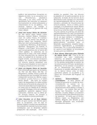 Municipio de Fundación



     público, por presentarse invasiones en           predios se pueden citar: los terrenos
     algunos sectores, no se encuentra con            localizados en la parte occidental de la
     una       infraestructura   urbanística          cabecera, al fondo de los terrenos de la
     adecuada y en otros, como en los                 Aeronáutica Civil, cuentan con una franja
     alrededores del mercado, se observan             de aproximadamente 300 mts. de ancho,
     hacinamientos de ventas ambulantes y             loteados y dotados de infraestructura de
     estacionarias en la vía pública. Los             servicios básicos. Hacia el mismo sector
     servicios   básicos,    de energía    y          contiguo a la Urbanización Simón Bolívar
     comunicación son en general de muy               existen terrenos aptos para urbanizar; en
     mala calidad.                                    el sector sur entre las calles 15 y diagonal
                                                      19 y las carreras 10 y 18 hay una área de
     Zona con Escasa Oferta de Servicios:
                                                      aproximadamente 22.5 Has; y al suroriente
     De ella hacen parte barrios como
                                                      del área urbana, sobre la acera izquierda
     Altamira, Faustino Mojica, Cordobita,
                                                      de la vía que conduce a Valledupar,
     Juan 23, Loma Fresca, El Carmen,
                                                      desde la línea férrea en adelante, se
     sectores de los barrios San Nicolás y
                                                      encuentra una gran franja de terrenos
     Alfonso López, San Fernando, Divino
                                                      potencialmente       atractivos    para    el
     Niño, San José, La Esmeralda, El Porvenir,
                                                      desarrollo agroindustrial, industria liviana,
     La Esperanza, Monterrey, 23 de Febrero,
                                                      comercio especializado y actividades
     Alameda, Aeropuerto, Las Palmas, El
                                                      comerciales. Por su ubicación paralela a
     Progreso y San Carlos. En la zona hay
                                                      la carrera 8 (vía rápida), se recomienda
     una escasa presencia de la fuerza del
                                                      no apta para uso residencial
     orden público; la cobertura de la
     educación es baja y de mala calidad;              Área Urbana Adecuada para Vivienda
     no hay infraestructura de servicios de            de Interés Social -VIS: Con el fin de
     salud; la calidad de la vivienda va de            consolidar    los    usos    residenciales
     regular a mala; con relación al espacio           existentes, se propone desarrollar los
     público no existen zonas comunales.               programas de viviendas de interés social
     Los servicios básicos presentan una               en los predios localizados al oriente de
     infraestructura obsoleta en tanto que la          las urbanizaciones El Prado, sur del barrio
     energía y comunicaciones son malas.               Monterrey, en los terrenos al occidente
                                                       de la Urbanización Las Palmas y
     Zona con Regular Oferta de Servicios:
                                                       finalmente los predios ubicados al norte
     Está constituida por parte de los barrios
                                                       de la Banca Férrea entre el límite
     de Paz del Río, Brisas del Río, La
                                                       perimetral urbano al occidente y la
     Magdalena, Chimila, Hawai y parte de
                                                       futura vía “Circunvalar del Progreso” al
     la urbanización San Fernando, así mismo
                                                       Oriente.
     comprende sectores de Alfonso López,
     El Carmen y Loma Fresca y, el barrio               Sectores        Semiconsolidados       y
     Simón Bolívar.     Ella tiene un regular           Consolidados:      El área urbana de
     índice de inseguridad y lo mismo puede             Fundación presenta un estado de semi-
     decirse de los servicios de educación; la          consolidación     al  oriente   en   los
     oferta de salud deja mucho que desear,             asentamientos que conforman las
     en tanto que la calidad de la vivienda             urbanizaciones Simón Bolívar, El Prado y
     se puede catalogar como de regular, e              El Recreo.     Los barrios Paz del Río,
     igualmente presenta algunas zonas                  Hawai, San Fernando, 16 de Julio,
     comunales, mientras que la oferta de               Altamira, Faustino Mojica y Cordobita
     los servicios básicos, de energía y                presentan total y parcialmente procesos
     comunicación es bastante limitada.                 de deterioro. En tanto que el Centro,
                                                        Alfonso López, La Magdalena, Las
    Lotes Vacantes en el Área Urbana:                   Tablitas, Ariguaní, San Nicolás y San
  Existe un gran número de terrenos aptos               Bernardo presentan una aceptable
  para su ocupación, con los que se                     consolidación urbana
  podrían mitigar o resolver parcialmente las
  necesidades de vivienda nueva las cuales
  contribuirían con el desarrollo urbano
  prospectivo del municipio. Entre estos



Plan Estructurante Territorial: Fundación Siglo XXI                                               17
 