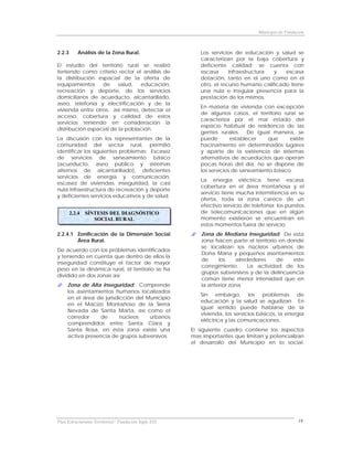 Municipio de Fundación



2.2.3       Análisis de la Zona Rural.                   Los servicios de educación y salud se
                                                         caracterizan por la baja cobertura y
El estudio del territorio rural se realizó               deficiente calidad; se cuenta con
teniendo como criterio rector el análisis de             escasa      infraestructura  y   escasa
la distribución espacial de la oferta de                 dotación, tanto en el uno como en el
equipamientos     de     salud,  educación,              otro, el recurso humano calificado tiene
recreación y deporte, de los servicios                   una nula e irregular presencia para la
domiciliarios de acueducto, alcantarillado,              prestación de los mismos.
aseo, telefonía y electrificación y de la
                                                         En materia de vivienda con excepción
vivienda entre otros, así mismo, detectar el
                                                         de algunos casos, el territorio rural se
acceso, cobertura y calidad de estos
                                                         caracteriza por el mal estado del
servicios teniendo en consideración la
                                                         espacio habitual de residencia de las
distribución espacial de la población.
                                                         gentes rurales. De igual manera, se
La discusión con los representantes de la                puede        establecer   que      existe
comunidad del sector rural, permitió                     hacinamiento en determinados lugares
identificar los siguientes problemas: Escasez            y aparte de la existencia de sistemas
de servicios de saneamiento básico                       alternativos de acueductos que operan
(acueducto, aseo público y sistemas                      pocas horas del día, no se dispone de
alternos de alcantarillado), deficientes                 los servicios de saneamiento básico.
servicios de energía y comunicación,
                                                         La energía eléctrica tiene escasa
escasez de viviendas, inseguridad, la casi
                                                         cobertura en el área montañosa y el
nula infraestructura de recreación y deporte
                                                         servicio tiene mucha intermitencia en su
y deficientes servicios educativos y de salud.
                                                         oferta, toda la zona carece de un
                                                         efectivo servicio de telefonía; los puestos
        2.2.4   SÍNTESIS DEL DIAGNÓSTICO                 de telecomunicaciones que en algún
                   SOCIAL RURAL                          momento existieron se encuentran en
                                                         estos momentos fuera de servicio.
2.2.4.1 Zonificación de la Dimensión Social              Zona de Mediana Inseguridad: De esta
        Área Rural.                                      zona hacen parte el territorio en donde
                                                         se localizan los núcleos urbanos de
De acuerdo con los problemas identificados
                                                         Doña María y pequeños asentamientos
y teniendo en cuenta que dentro de ellos la
                                                         de     los     alrededores    de    este
inseguridad constituye el factor de mayor
                                                         corregimiento.      La actividad de los
peso en la dinámica rural, el territorio se ha
                                                         grupos subversivos y de la delincuencia
dividido en dos zonas así:
                                                         común tiene menor intensidad que en
     Zona de Alta Inseguridad: Comprende                 la anterior zona.
     los asentamientos humanos localizados
                                                         Sin embargo, los problemas de
     en el área de jurisdicción del Municipio
                                                         educación y la salud se agudizan. En
     en el Macizo Montañoso de la Sierra
                                                         igual sentido puede hablarse de la
     Nevada de Santa Marta, así como el
                                                         vivienda, los servicios básicos, la energía
     corredor     de      núcleos    urbanos
                                                         eléctrica y las comunicaciones.
     comprendidos entre Santa Clara y
     Santa Rosa, en ésta zona existe una              El siguiente cuadro contiene los aspectos
     activa presencia de grupos subversivos.          mas importantes que limitan y potencializan
                                                      el desarrollo del Municipio en lo social.




Plan Estructurante Territorial: Fundación Siglo XXI                                                18
 