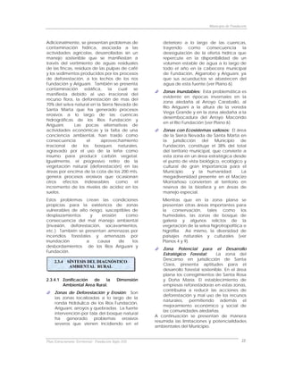 Municipio de Fundación



Adicionalmente, se presentan problemas de                   deterioro a lo largo de las cuencas,
contaminación hídrica, asociada a las                       trayendo   como     consecuencia     la
actividades agrícolas, desarrolladas sin un                 desregulación de la oferta hídrica que
manejo sostenible que se manifiestan a                      repercute en la disponibilidad de un
través del vertimiento de aguas residuales                  volumen estable de agua a lo largo de
de las fincas, residuos de las pulpas de café               todo el año en la cabecera municipal
y los sedimentos producidos por los procesos                de Fundación, Algarrobo y Ariguaní, ya
de deforestación, a los lechos de los ríos                  que sus acueductos se abastecen del
Fundación y Ariguaní. También se presenta                   agua de esta fuente (ver Plano 6).
contaminación       edáfica,    la  cual   se
                                                            Zonas Inundables: Esta problemática es
manifiesta debido al uso irracional del
                                                            evidente en épocas invernales en la
recurso flora, la deforestación de mas del
                                                            zona aledaña al Arroyo Caraballo, al
70% del selva natural en la Sierra Nevada de
                                                            Río Ariguaní a la altura de la vereda
Santa Marta que ha generado procesos
                                                            Vega Grande y en la zona aledaña a la
erosivos a lo largo de las cuencas
                                                            desembocadura del Arroyo Macondo
hidrográficas de los Ríos Fundación y
                                                            en el Río Fundación (ver Plano 6).
Ariguaní.      Las pocas alternativas de
actividades económicas y la falta de una                    Zonas con Ecosistemas valiosos: El área
conciencia ambiental, han traído como                       de la Sierra Nevada de Santa Marta en
consecuencia         el     aprovechamiento                 la jurisdicción del Municipio de
irracional de los bosques naturales,                        Fundación, constituye el 38% del total
agravado por el uso de la leña como                         del territorio municipal, que convierte a
insumo para producir carbón vegetal.                        esta zona en un área estratégica desde
Igualmente, el progresivo retiro de la                      el punto de vista biológico, ecológico y
vegetación natural (deforestación) en las                   cultural de gran importancia para el
áreas por encima de la cota de los 200 mts,                 Municipio       y la humanidad.        La
genera procesos erosivos que ocasionan                      megadiversidad presente en el Macizo
otros    efectos    indeseables    como    el               Montañoso convierten al territorio en
incremento de los niveles de acidez en los                  reserva de la biosfera y en áreas de
suelos.                                                     manejo especial.
Estos problemas crean las condiciones                      Mientras que en la zona plana se
propicias para la existencia de zonas                      presentan otras áreas importantes para
vulnerables de alto riesgo, susceptibles de                la conservación, tales como los
desplazamientos      y    erosión     como                 humedales, las zonas de bosque de
consecuencia del mal manejo ambiental                      galería y algunos relictos de la
(invasión, deforestación, socavamientos,                   vegetación de la selva higrotropofítica e
etc.) También se presentan amenazas por                    higrófila. Así mismo, la diversidad de
incendios forestales y amenazas por                        paisajes naturales y culturales (ver
inundación         a    causa     de     los               Planos 4 y 9).
desbordamientos de los Ríos Ariguaní y
                                                            Zona Potencial para el Desarrollo
Fundación.
                                                            Estratégico Forestal:      La zona del
                                                            Descanso en jurisdicción de Santa
     2.3.4   SÍNTESIS DEL DIAGNÓSTICO
              AMBIENTAL RURAL                               Clara, presenta aptitudes para el
                                                            desarrollo forestal sostenible. En el área
                                                            plana los corregimientos de Santa Rosa
2.3.4.1 Zonificación  de    la              Dimensión       y Doña María. El establecimiento de
        Ambiental Area Rural.                               empresas reforestadoras en estas zonas,
                                                            contribuiría a reducir las acciones de
     Zonas de Deforestación y Erosión: Son
                                                            deforestación y mal uso de los recursos
     las zonas localizadas a lo largo de la
                                                            naturales, permitiendo además el
     ronda hidráulica de los Ríos Fundación,
                                                            mejoramiento económico y social de
     Ariguaní, arroyos y quebradas. La fuerte
                                                            las comunidades aledañas.
     intervención por tala del bosque natural
                                                        A continuación se presentan de manera
     ha    generado      problemas   erosivos
                                                        resumida las limitaciones y potencialidades
     severos que vienen incidiendo en el
                                                        ambientales del Municipio.


Plan Estructurante Territorial: Fundación Siglo XXI                                                   22
 