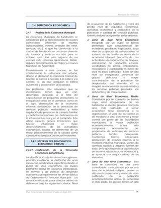 Municipio de Fundación



                                                      de ocupación de los habitantes y valor del
        2.4 DIMENSIÓN ECONÓMICA
                                                      predio, nivel de seguridad económica,
                                                      actividad económica y productiva de la
2.4.1     Análisis de la Cabecera Municipal.          población y calidad de servicios públicos,
                                                      identificándose las siguientes zonas urbanas:
La cabecera Municipal de Fundación se
caracteriza por la concentración de locales               Zona de Bajo Nivel Económico:
comerciales       (oferentes de      insumos              Integrada por un grupo de barrios
agropecuarios, víveres, artículos de vestir,              periféricos con características de
servicios, etc.), lo que ha convertido a la               invasiones, predios no legalizados, bajo
ciudad de Fundación en un centro oferente                 nivel de ocupación de los habitantes, el
de insumos y servicios no sólo para su                    sustento de las familias se deriva de la
entorno rural, sino para algunos de sus                   economía informal, producto de las
vecinos más próximos (Aracataca, Retén,                   actividades de fabricación de bloques,
algunos corregimientos de Pivijay y el nuevo              elaboración de productos caseros,
Municipio de Algarrobo).                                  vendedores de lotería, emboladores,
                                                          recicladores y pordioseros; la mano de
Paralelamente a este proceso, se fue
                                                          obra es poco calificada. Existe un alto
conformando la estructura vial urbana,
                                                          nivel de inseguridad, presencia de
donde se destacan la carretera Troncal de
                                                          grupos       delictivos     y     mayor
Oriente, la carrera 8, la calle 3, la calle 6 y la
                                                          concentración de la población de
carrera 10, las que aseguran el tráfico
                                                          desplazados. Las viviendas en su
automotor y peatonal en la localidad.
                                                          mayoría se encuentran en mal estado y
Los problemas más relevantes que se                       los servicios públicos prestados son
identificaron,     tienen   que       ver    con:         deficientes y de mala calidad.
desempleo asociado a la falta de
                                                          Zona de Nivel Económico Medio:
capacitación de pequeños productores, la
                                                          Constituida por un conjunto de barrios
inseguridad tanto en el comercio como en
                                                          cuyo     nivel     ocupacional       de    los
el agro, disminución de la economía
                                                          habitantes es medio, presenta mano de
informal, deficiencias en la prestación de
                                                          obra     más     calificada,      el   sector
servicios públicos, inestabilidad y mala
                                                          económico tiene tendencia a la
regulación de precios en la canasta familiar
                                                          organización, el valor de los predios es
y conflictos funcionales por deficiencias en
                                                          de mediano a alto, con mayor y mejor
la infraestructura vial y en el transporte. Este
                                                          control por parte de las autoridades
último aspecto, genera limitaciones, que
                                                          municipales,      la    mayor      población
hacen          infuncional        el        mejor
                                                          económicamente              activa       está
desenvolvimiento       de    las     actividades
                                                          compuesta            normalmente          por
económicas locales, en detrimento de un
                                                          propietarios de vehículos de servicios
mejor posicionamiento de la ciudad como
                                                          públicos,       tiendas,        peluquerías,
centro atractivo para potenciar inversiones.
                                                          modisterías,       talleres      artesanales,
                                                          producción de algunos insumos a la
     2.4.2 SÍNTESIS DEL DIAGNÓSTICO
           ECONÓMICO URBANO                               mediana industria municipal, ventas de
                                                          comidas rápidas y algunas fuentes de
                                                          soda. En lo que respecta a la prestación
2.4.2.1 Zonificación de   la   Dimensión
                                                          de los servicios públicos, es moderado y,
        Económica Zona Urbana.
                                                          se aprecia una mejor calidad de las
La identificación de las áreas homogéneas,                viviendas.
permitió establecer la definición de unas
                                                          Zona de Alto Nivel Económico: Esta
zonas con condiciones específicas desde el
                                                          área se constituye en una zona
punto de vista económico, las cuales
                                                          consolidada, caracterizada por ser una
permitirán instituir las acciones estratégicas,
                                                          área de actividad múltiple, poseer un
las normas y las políticas de desarrollo
                                                          alto nivel ocupacional y mano de obra
económico a implementar en el Plan Básico
                                                          calificada      de      la     población
de Ordenamiento Territorial Municipal. Las
                                                          económicamente activa, la economía
áreas identificadas para el sector urbano se
                                                          es más sólida, los predios tienen un alto
definieron bajo los siguientes criterios: Nivel


Plan Estructurante Territorial: Fundación Siglo XXI                                                   24
 