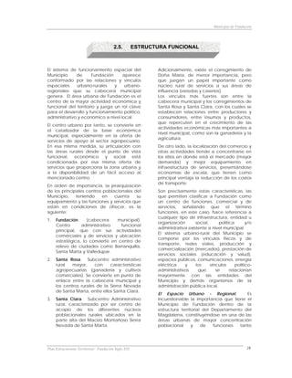 Municipio de Fundación




                                         2.5.         ESTRUCTURA FUNCIONAL



El sistema de funcionamiento espacial del                     Adicionalmente, existe el corregimiento de
Municipio     de       Fundación    aparece                   Doña María, de menor importancia, pero
conformado por las relaciones y vínculos                      que juegan un papel importante como
espaciales    urbano-rurales     y   urbano-                  núcleo rural de servicios a sus áreas de
regionales que su cabecera municipal                          influencia (veredas y caseríos).
genera. El área urbana de Fundación es el                     Los vínculos más fuertes son entre la
centro de la mayor actividad económica y                      cabecera municipal y los corregimientos de
funcional del territorio y juega un rol clave                 Santa Rosa y Santa Clara, con los cuales se
para el desarrollo y funcionamiento político,                 establecen relaciones entre productores y
administrativo y económico a nivel local.                     consumidores, entre insumos y productos,
                                                              que repercuten en el crecimiento de las
El centro urbano por tanto, se convierte en
                                                              actividades económicas más importantes a
el catalizador de la base económica
                                                              nivel municipal, como son la ganadería y la
municipal, especialmente en la oferta de
                                                              agricultura.
servicios de apoyo al sector agropecuario.
En esa misma medida, su articulación con                      De otro lado, la localización del comercio y
las áreas rurales desde el punto de vista                     otras actividades tiende a concentrarse en
funcional, económico y social está                            los sitios en donde está el mercado (mayor
condicionada por esa misma oferta de                          demanda) y mejor equipamiento en
servicios que proporciona la zona urbana y                    infraestructura de servicios, presentándose
a la disponibilidad de un fácil acceso al                     economías de escala, que tienen como
mencionado centro.                                            principal ventaja la reducción de los costos
                                                              de transporte.
En orden de importancia, la jerarquización
de los principales centros poblacionales del                  Son precisamente estas características, las
Municipio,    teniendo    en    cuenta    su                  que permiten clasificar a Fundación como
equipamiento y las funciones y servicios que                  un centro de funciones, comercial y de
están en condiciones de ofrecer, es la                        servicios, señalando que el término
siguiente:                                                    funciones, en este caso, hace referencia a
                                                              cualquier tipo de infraestructura, entidad u
1.   Fundación      (cabecera    municipal).
                                                              organización       social,      política       y/o
     Centro      administrativo    funcional
                                                              administrativa existente a nivel municipal.
     principal, que con sus actividades
                                                              El sistema urbano-rural del Municipio se
     comerciales y de servicios y ubicación
                                                              compone por los vínculos físicos y de
     estratégica, lo convierte en centro de
                                                              transporte, redes viales, producción y
     relevo de ciudades como Barranquilla,
                                                              comercialización (mercados), prestación de
     Santa Marta y Valledupar.
                                                              servicios sociales (educación y salud),
2.   Santa Rosa. Subcentro administrativo                     espacios públicos, comunicaciones, energía
     rural   mayor,     con    características                eléctrica    y     los     vínculos      político-
     agropecuarias (ganadería y cultivos                      administrativos     que       se      relacionan
     comerciales). Se convierte en punto de                   mayormente con las entidades del
     enlace entre la cabecera municipal y                     Municipio y demás organismos de la
     los centros rurales de la Sierra Nevada                  administración pública local.
     de Santa Marta, entre ellos Santa Clara.
                                                              El Espacio Urbano - Regional:            Es
3.   Santa Clara. Subcentro Administrativo                    incuestionable la importancia que tiene el
     rural, caracterizado por ser centro de                   Municipio de Fundación dentro de la
     acopio de los diferentes núcleos                         estructura territorial del Departamento del
     poblacionales rurales ubicados en la                     Magdalena, constituyéndose en una de las
     parte alta del Macizo Montañoso Sierra                   áreas urbanas de mayor concentración
     Nevada de Santa Marta.                                   poblacional      y    de    funciones tanto




Plan Estructurante Territorial: Fundación Siglo XXI                                                           28
 