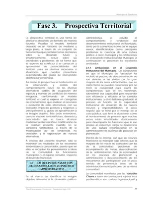Municipio de Fundación




            Fase 3.                         Prospectiva Territorial
La prospectiva territorial es una forma de            administrativa,        se       estudió       el
planear el desarrollo del territorio de manera        comportamiento          y    tendencia      del
futurista. Visualiza el modelo territorial            desenvolvimiento institucional del Municipio,
deseado en un horizonte de mediano y                  tanto por la comunidad como por el equipo
largo plazo, a través de un conjunto de               asesor, identificándose como principales
herramientas que permiten tomar decisiones            problemas la carencia de una cultura
sobre       su     desarrollo       futuro     y      política a nivel municipal y las limitaciones
simultáneamente,       actuar       sobre    sus      en el desarrollo institucional del Municipio. A
prioridades y problemas; de tal forma que             continuación se presentan los escenarios
se superen los conflictos y se conozcan y             analizados:
aprovechen      las    potencialidades       del
                                                      3.1.1     Limitaciones   en   el   Desarrollo
territorio, para así plantear escenarios o
                                                      Institucional del Municipio. Las condiciones
situaciones    que     pueden        presentarse
                                                      en que el Municipio de Fundación ha
dependiendo del grado de intervención
                                                      recibido el proceso de descentralización no
planificada y ordenada.
                                                      son aisladas a las vividas por la gran
Así mismo, la prospectiva se fundamenta en            mayoría de los entes subnacionales, que en
la       observación      y    análisis    del        cierta forma se pueden caracterizar por no
comportamiento futuro de las diversas                 tener la capacidad para asumir las
alternativas viables de ocupación del                 competencias que se les transferían,
espacio y manejo de conflictos de manera              sobrestimar esa capacidad para responder
integrada,       conformando     un     modelo        con eficiencia y eficacia a los cambios
territorial, el cual se expresa en categorías         institucionales y el no haberse graduado el
de ordenamiento, que analizan el escenario            proceso en función de la capacidad
o evolución de estas alternativas, con sus            institucional de absorción de los nuevos
probables impactos positivos y negativos y            recursos y responsabilidades; el poco
principalmente su grado de aproximación a             respeto que se tiene por el manejo de la
la imagen objetivo. Esta debe entenderse,             cosa pública, que lleva a situaciones como
como el modelo territorial futuro, deseado y          el nombramiento de personas que muchas
concertado que se busca alcanzar                      veces están inhabilitadas técnicamente
mediante la intervención o modificación de            para desempeñar las funciones que le son
la realidad presente cuando no se                     propias al respectivo cargo; la inexistencia
considera satisfactoria, a través de la               de una cultura organizacional en la
modificación de las tendencias no                     administración y la ausencia de procesos de
deseables y la exploración de nuevas                  planeación.
alternativas.
                                                      Efectos de lo anterior, son que los recursos
A efectos del presente resumen, sólo se               financieros se manejan bajo criterios que la
mostrarán los resultados de los escenarios            mayoría de las veces no coinciden con los
tendenciales y concertados, puesto que en             de    la    colectividad;   problemas    de
ellos se recopilan los pensamientos o ideas           incumplimiento de metas, descordinación
de     la   comunidad,     los funcionarios           de la administración, falta de continuidad
municipales y el equipo consultor, respecto           en los procesos de planeación y
al desarrollo municipal.                              administración y desconocimiento de los
                                                      mecanismos de participación por el poco
    3.1  LO QUE PUEDE PASAR CON                       sentido de pertenencia tanto de la
    EL DESARROLLO EN LO POLÍTICO                      administración municipal como de la misma
          -ADMINISTRATIVO                             comunidad.
                                                      La comunidad manifiesta que las Variables
En el marco de identificar la imagen                  Claves a tener en cuenta para superar esta
objetivo referente a la dimensión político-           problemática son: cultura organizacional y



Plan Estructurante Territorial: Fundación Siglo XXI                                                  30
 