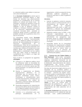 Municipio de Fundación



la voluntad política para liderar el proceso              seguimiento, control y evaluación de las
de la descentralización.                                  diferentes   políticas,  programas     y
                                                          proyectos que lleva a cabo el gobierno
En el Escenario Tendencial se prevé que la
                                                          municipal.
administración municipal llegara a tales
niveles de deterioro que prácticamente                Acciones.
paralizaría el cumplimiento de la función
                                                          Solicitar al gobierno central la asesoría
pública en cabeza del Estado local. Sin
                                                          técnica para la reestructuración de la
embargo, el grado de deterioro al que ha
                                                          administración de manera que se
llegado la administración municipal, ha
                                                          pueda        diseñar    un      esquema
obligado a que el gobierno central la
                                                          organizacional que lleve a cabo con
emplace a introducir cambios sustanciales
                                                          eficiencia y eficacia las actividades
en la estructura organizacional, como
                                                          propias de la administración pública.
condición necesaria para         prestarle un
sustancial apoyo técnico y financiero que                 Adelantar gestión ante la ESAP u otra
posibilite sacarla de la gravisíma crisis en la           institución  especializada    en      la
que se encuentra.                                         capacitación a funcionarios públicos, el
                                                          ofrecimiento   de    programas     que
La comunidad señaló como Escenario
                                                          permitan elevar la calidad profesional
Concertado, el esfuerzo mancomunado
                                                          de las personas vinculadas al gobierno
tanto de la dirijencia política por liderar el
                                                          municipal.
proceso de descentralización y mejorar la
estructura      organizacional     de       la            Desarrollar dentro de la comunidad
administración, como de los funcionarios y                actividades de capacitación y difusión
comunidad en general para responder a los                 con relación a los derechos y deberes
cambios que conlleva el manejo de la cosa                 que les prevé la norma sobre su
pública desde una perspectiva integral,                   participación en el proceso de
participativa y coordinada con los nuevos                 seguimiento, control y evaluación de la
retos que debe asumir la institución en                   administración pública.
cumplimiento de su Misión y el logro del
objetivo visionado.                                   3.1.2    Carencia de una Cultura Política a
                                                      Nivel Municipal: Tiene como principales
Para el efecto, se proponen las siguientes
                                                      causas: la baja cultura de los pobladores
estrategias:
                                                      originales; insuficiente formación de los
     Convocar a la dirijencia política local          dirigentes políticos; bajo nivel educativo de
     ha reflexionar sobre la necesidad de             la población; desconocimiento de valores;
     modernizar la administración municipal           marginamiento       del    recurso   humano
     con base en el decisivo apoyo que ella           calificado y poco sentido de pertenencia.
     pueda prestarle a un proceso de tanta
                                                      Este tipo de situaciones origina efectos en el
     trascendencia.
                                                      desarrollo de la actividad política y
     Diseñar e implementar un Modelo                  administrativa del Municipio, entre los cuales
     organizacional     dinámico,    en     el        se señalan: carencia de espíritu cívico;
     entendido que los procesos que se                corrupción política y administrativa; pérdida
     generan teniéndolo como marco,                   de credibilidad de la ciudadanía por sus
     contribuyen a retroalimentarlo para              dirigentes; mal estado del espacio público y
     hacerlo más funcional, al tiempo que se          baja calidad de vida.
     va consolidando una cultura de
                                                      La comunidad considera que los factores
     eficiencia y eficacia dentro del sistema
                                                      claves a tener en cuenta para la
     administrativo municipal.
                                                      superación del problema son: una mejor
     Desarrollar programas de capacitación            formación de los dirigentes políticos y el
     permanente dentro de los funcionarios y          mejoramiento del nivel educativo de la
     en la dirijencia política local en torno a       población.
     la ética y manejo de la cosa pública.
                                                      El Escenario Tendencial está asociado a un
     Concitar a la comunidad para que                 desmejoramiento en la calidad de vida del
     participe  decididamente  en   el                Municipio,    caos   político-administrativo,



Plan Estructurante Territorial: Fundación Siglo XXI                                                 31
 