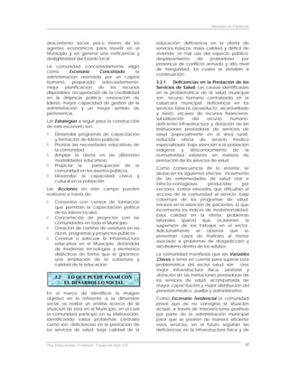 Municipio de Fundación



descontento social, poco interés de los               educación; deficiencia en la oferta de
agentes económicos para invertir en el                servicios básicos; mala calidad y déficit de
Municipio y en general una ineficiencia y             vivienda; el mal uso del espacio público;
desligitimidad del Estado local.                      desplazamiento      de    pobladores     por
                                                      presencia de conflicto armado y alto nivel
La comunidad concertadamente eligió
                                                      de inseguridad, los cuales se detallan a
como        Escenario    Concertado:       la
                                                      continuación:
administración orientada por un capital
humano       preparado    adecuadamente;              3.2.1     Deficiencias en la Prestación de los
mejor     planificación de    los  recursos           Servicios de Salud: Las causas identificadas
disponibles; recuperación de la credibilidad          en la problemática de la salud municipal
en la dirijencia política; renovación de              son: recurso humano centralizado en la
líderes; mayor capacidad de gestión de la             cabecera municipal; deficiencia en los
administración y un mayor sentido de                  servicios básicos (acueducto, alcantarillado
pertenencia.                                          y aseo); escasez de recursos financieros;
                                                      subutilización     del    recurso     humano;
Las Estrategias a seguir para la construcción
                                                      deficiente infraestructura y dotación de las
de este escenario son:
                                                      instituciones prestadoras de servicios de
     Desarrollar programas de capacitación            salud (especialmente en el área rural);
     y formación de líderes políticos.                reducida oferta de servicio médico
     Priorizar las necesidades educativas de          especializado; baja atención a la población
     la comunidad.                                    indígena      y   desconocimiento      de   la
     Ampliar la oferta en las diferentes              normatividad existente en materia de
     modalidades educativas.                          prestación de los servicios de salud.
     Propiciar la       participación de la
                                                      Como consecuencia de lo anterior, se
     comunidad en los asuntos públicos.
                                                      destacan los siguientes efectos: incremento
     Desarrollar la capacidad cívica y
                                                      de las enfermedades de salud oral e
     cultural en la población.
                                                      infecto-contagiosas      producidas      por
Las Acciones en este campo pueden                     vectores; costos elevados que dificultan el
realizarse a través de:                               acceso de la comunidad al servicio; baja
                                                      cobertura de los programas de salud;
     Convenios con centros de formación
                                                      retrasos en la atención de pacientes, lo que
     que permitan la capacitación política
                                                      incrementa los índices de morbimortalidad;
     de los líderes locales.
                                                      baja calidad en la oferta; problemas
     Concertación de proyectos con las
                                                      laborales (paros) que ocasionan la
     comunidades en todo el Municipio.
                                                      suspensión de los trabajos en el sector.
     Creación de comités de veeduría en las
                                                      Adicionalmente     se   observa    que    se
     obras, programas y proyectos públicos.
                                                      presentan casos de maltrato al menor
     Construir o adecuar la infraestructura
                                                      asociado a problemas de drogadicción y
     educativa en el Municipio, dotándola
                                                      alcoholismo dentro de los adultos.
     de modernas tecnologías y elementos
     didácticos de forma que se garantice             La comunidad manifiesta que las Variables
     una ampliación de la cobertura y                 Claves a tener en cuenta para superar esta
     calidad de la educación.                         problemática del sector salud son: Una
                                                      mejor infraestructura física, sanitaria y
                                                      dotación de las instituciones prestadoras de
     3.2    LO QUE PUEDE PASAR CON
                                                      los servicios de salud, acompañada de
           EL DESARROLLO SOCIAL
                                                      mayor capacitación y mejor distribución del
                                                      personal médico, auxiliar y administrativo.
En el marco de identificar la imagen
objetivo en lo referente a la dimensión               Como Escenario Tendencial la comunidad
social, se realizó un análisis acerca de la           prevé que de no corregirse la situación
situación de ésta en el Municipio, en el cual         actual, a través de intervenciones positivas
la comunidad participó en su elaboración,             por parte de la administración municipal
identificando varios problemas centrales              para que se presten de manera eficiente
como son: deficiencias en la prestación de            estos servicios, en el futuro seguirán las
los servicios de salud; baja calidad de la            deficiencias en la infraestructura física y de


Plan Estructurante Territorial: Fundación Siglo XXI                                                 32
 