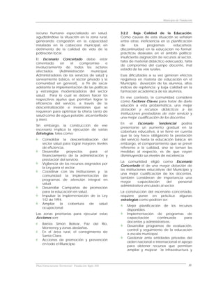 Municipio de Fundación



recurso humano especializado en salud,                3.2.2    Baja Calidad de la Educación:
agudizándose la situación en la zona rural,           Como causas de esta situación se señalan
generando congestión en la capacidad                  entre otras: ineficiencia en la planificación
instalada en la cabecera municipal, en                de       los      programas      educativos;
detrimento de la calidad de vida de la                discontinuidad en la educación no formal;
población local.                                      prácticas desleales en el ámbito político;
                                                      insuficiente asignación de recursos al sector,
El Escenario Concertado debe estar
                                                      falta de material didáctico adecuado, falta
cimentado      en    el   compromiso      e
                                                      de compromiso del cuerpo docente, mal
involucramiento de todos los actores
                                                      estado de las vías rurales.
afectados     (Administración     municipal,
Administradores de los servicios de salud y           Esas dificultades a su vez generan efectos
saneamiento básico, el sector privado y la            negativos en materia de educación en el
comunidad en general), a fin de sacar                 Municipio: deserción de los alumnos, altos
adelante la implementación de las políticas           índices de repitencia; y baja calidad en la
y estrategias modernizadoras del sector               formación académica de los alumnos.
salud. Para lo cual se deben hacer los
                                                      En ese contexto, la comunidad considera
respectivos ajustes que permitan lograr la
                                                      como Factores Claves para tratar de darle
eficiencia del servicio, a través de la
                                                      solución a esta problemática, una mejor
descentralización e inversiones que se
                                                      dotación y recursos didácticos a las
requieran para optimizar la oferta tanto de
                                                      instituciones prestadoras de este servicio y
salud como de agua potable, alcantarillado
                                                      una mejor cualificación de los docentes.
y aseo.
                                                      En    el   Escenario   Tendencial    podría
Sin embargo, la construcción de ese
                                                      presentarse un aumento gradual en la
escenario implica la ejecución de varias
                                                      cobertura educativa, si se tiene en cuenta
Estrategias, tales como:
                                                      que la Ley hace obligatorio la prestación
     Consolidar la descentralización del              del servicio hasta la educación básica; sin
     sector salud para lograr mayores niveles         embargo, el comportamiento que se prevé
     de eficiencia.                                   referente a la calidad, sino se toman las
     Desarrollar     proyectos     para     el        medidas al respecto, es de que vayan
     financiamiento de la administración y            disminuyendo sus niveles de excelencia.
     prestación del servicio.
                                                      La comunidad eligió como Escenario
     Vigilancia de los recursos asignados por
                                                      Concertado el de una mayor dotación de
     la Ley para el sector.
                                                      las instituciones educativas del Municipio y
     Coordinar con las instituciones y      la
                                                      una mejor cualificación de los docentes,
     comunidad la implementación de
                                                      también consideran de importancia una
     programas de atención integral en
                                                      mayor        capacitación    del    personal
     salud.
                                                      administrativo vinculado al sector.
     Desarrollar Campañas de promoción
     para la educación en salud.                      La construcción del escenario concertado,
     Impulsar la implementación de la Ley             requiere poner en práctica algunas
     142 de 1994.                                     estrategias como podrían ser:
     Ampliar     la   cobertura    de   salud
                                                          Mejor planificación de los recursos
     ocupacional.
                                                          disponibles.
Las zonas prioritarias para ejecutar estas                Implementación de programas de
Acciones son:                                             capacitación      continuada       para
                                                          docentes y administrativos.
     Barrios Simón Bolívar, Paz del Río,
                                                          Desarrollar programas de evaluación,
     Monterrey y zonas aledañas.
                                                          control y seguimiento de la educación
     En el área rural, el corregimiento de
                                                          a escala municipal.
     Santa Clara.
                                                          Gestionar ante entidades privadas del
     Acciones de promoción y prevención
                                                          orden nacional e internacional el apoyo
     en todo el Municipio
                                                          para obtener recursos que permitan
                                                          ampliar y mejorar la infraestructura y



Plan Estructurante Territorial: Fundación Siglo XXI                                                 33
 