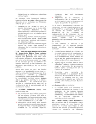 Municipio de Fundación



     dotación de las instituciones educativas                     inversiones    que      son    necesarias
     del Municipio.                                               recuperar.
                                                                  Ampliación      de    la    cobertura   y
Sin embargo estas estrategias deberán
                                                                  mejoramiento de la calidad de los
considerar varias acciones concretas en las
                                                                  servicios, pero con un incremento en el
diferentes áreas territoriales del Municipio,
                                                                  monto de las tarifas de los mismos.
entre las que se citan:
                                                              En el marco anteriormente expuesto, la
     Elaboración de proyectos para la
                                                              comunidad decidió concertadamente la
     gestión de recursos con el fin de dotar
                                                              construcción de un escenario de desarrollo
     de     materiales    didácticos a    las
                                                              en materia de servicios básicos, la
     instituciones educativas ubicadas en los
                                                              ampliación      de   las      coberturas,    el
     barrios periféricos de la cabecera y en
                                                              mejoramiento de la prestación de los
     la zona rural.
                                                              servicios públicos domiciliarios y un régimen
     Convenios y alianzas intermunicipales e
                                                              tarifario     acorde     con       el     nivel
     inter-institucionales para capacitación
                                                              socioeconómico y calidad en la prestación
     de docentes y personal administrativo
                                                              del servicio.
     de todo el Municipio.
     Creación de veedurías ciudadanas y de                    En ese contexto, la solución a la
     padres de familia para verificar la                      problemática de los servicios básicos
     ejecución de los recursos asignados a                    debería considerar algunas estrategias
     educación.                                               como son:
3.2.3   Deficiencia en la Oferta de Servicios                     Establecer mecanismos de control a las
de Saneamiento Básico (agua potable,                              empresas prestadoras de los servicios, a
alcantarillado y aseo):    Las causas que                         fin que procuren niveles de eficiencia
originan este problema son entre otras:                           en la administración de los mismos, de
crecimiento acelerado de la población y                           forma que los resultados obtenidos se
por tanto una demanda cada vez mayor                              reflejen en beneficios para el usuario.
de los servicios que no es satisfecha de
                                                                  Vigilar y regular las tarifas, a fin de evitar
manera adecuada y adicionalmente, una
                                                                  eventuales conflictos, desestímulos en el
deficiente administración de los servicios
                                                                  pago y afectación del presupuesto
públicos.
                                                                  familiar como consecuencia en el
Desde ese punto de vista, los efectos                             cambio de las mismas.
directos sobre la población fundanense son:
                                                                  Desarrollar   una     campaña       de
coberturas insuficientes; obsolescencia de la
                                                                  concientización en la población de la
infraestructura    existente   y   problemas
                                                                  necesidad de racionalizar el uso de los
sanitarios y de salubridad en el Municipio.
                                                                  servicios, de manera que por este
La comunidad identificó como factores
                                                                  hecho, sectores sociales que no tienen
claves que podrían contribuir a la solución
                                                                  acceso a los mismos, puedan disponer
del problema:          la planificación para
                                                                  de ellos.
ampliar la cobertura de los servicios y el
mejoramiento de la administración de la                       Las Acciones deberán centrarse:
oferta de los mismos.
                                                                  En aquellas zonas que presentan las
El Escenario Tendencial                podría         estar       mayores dificultades en cuanto a la
caracterizado por:                                                prestación de los servicios básicos
                                                                  domiciliarios. Tales como los barrios
     La privatización mediante la concesión
                                                                  periféricos y los alrededores del centro
     de los servicios públicos, pues ante la
                                                                  de     la    cabecera     municipal    y
     incapacidad de la administración para
                                                                  particularmente la zona rural.
     atenderlos se recurriría a esa figura, tal
     como lo señala la Ley 142 de 1994.                       3.2.4   Mala Calidad y Déficit de Vivienda:
     Incremento de las tarifas a los usuarios                 Son señaladas por la comunidad como
     por el proceso de privatización, ya que                  principales causas de esta situación, la
     la necesidad de ampliar la cobertura y                   escasez de recursos económicos; el alto
     calidad de los servicios implicaría                      costo de los terrenos y materiales para la
                                                              construcción;   presencia   de    personas


Plan Estructurante Territorial: Fundación Siglo XXI                                                           34
 