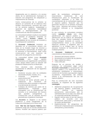 Municipio de Fundación



desplazadas por la violencia y la escasa              parte de vendedores ambulantes y
oferta de la administración municipal en              estacionarios;   inexistencia    de    una
relación con programas de adquisición y               infraestructura para la localización de
mejoramiento de vivienda.                             vendedores informales y la falta de
                                                      concientización de la comunidad respecto
Como consecuencia de lo anterior, se
                                                      al espacio público. Situación que ha
observa un aumento de la violencia intra
                                                      generado efectos en el territorio municipal
familiar; hacinamiento; aumento del costo
                                                      tales como: deterioro del entorno urbano;
en los servicios públicos; insalubridad y
                                                      congestión vehicular y la inseguridad
aparición de epidemias; inestabilidad
                                                      peatonal.
familiar   y   desmejoramiento    de   las
condiciones de vida de la población.                  En ese contexto, la comunidad consideró
                                                      como      variables  claves  una   mejor
La comunidad también resalta la necesidad
                                                      planificación del espacio público y la
de abordar el problema teniendo en
                                                      disminución de los índices de desempleo.
cuenta      como     factores   claves     la
                                                      Estas dos variables fueron evaluadas de
disponibilidad de los recursos de inversión y
                                                      manera integral, teniendo en cuenta su
la participación ciudadana.
                                                      comportamiento futuro y los probables
El Escenario Tendencial mostraría un                  impactos positivos y negativos que se
desorden en el crecimiento urbano con                 aproximen a la imagen que se busca
base en la invasión ilegal de terrenos y              alcanzar mediante la intervención de la
asentamientos subnormales al tiempo que               realidad presente.
se aumenta el hacinamiento, todo como
                                                      El  Escenario       Tendencial    presentaría
consecuencia de una ausencia de
                                                      características relacionadas con:
ejecución de programas de vivienda.
                                                          Deterioro del entorno urbano.
La comunidad definió como Escenario
                                                          Incremento en el índice de accidentes
Concertado,        una     mejor    gestión
                                                          Baja calidad de vida y;
administrativa y la organización comunitaria
                                                          Caos vehicular.
como apoyo básico para la solución del
problema habitacional en el Municipio.                Después de un proceso de análisis y
                                                      consenso, la comunidad eligió como
Para     alcanzar   este   escenario,    se
                                                      Escenario Concertado la recuperación del
recomienda la utilización de las siguientes
                                                      espacio público y la reubicación de los
Estrategias:
                                                      vendedores ambulantes y estacionarios;
     Gestionar recursos ante las entidades            control de los factores que pueden originar
     nacionales (Inurbe, Fondos, etc.).               accidentes; mejoramiento del entorno
     Fomentar          programas          de          urbano y la normatización del uso del
     autoconstrucción.                                espacio público.
     Convocar al sector privado para la
                                                      Para la construcción de este escenario
     realización     de     iniciativas   de
                                                      probable, se requieren de las siguientes
     construcción direccionadas a responder
                                                      estrategias:
     a la demanda de vivienda.
     Compras de terrenos por parte de la                  Adelantar programas de recuperación
     administración       municipal     para              del espacio público, reubicando al
     entregarlos con su infraestructura de                sector      informal      en   espacios
     servicios a la comunidad, de manera                  previamente seleccionados por la
     que      puedan      autogestionar    su             administración local, bajo una visión de
     construcción con la asesoría técnica                 un ordenado desarrollo urbanístico.
     prestada por el gobierno municipal.                  Expedir normas para el uso del espacio
                                                          público,     de   acuerdo    con     una
Las Acciones se dirigirían a los barrios
                                                          clasificación adecuada y funcional de
periféricos y zonas marginadas de la
                                                          los suelos del Municipio.
cabecera municipal y en el área rural.
                                                          Implementación de programas de
3.2.5 Mal Uso del Espacio Público: Este                   formación empresarial para vendedores
problema surge por la escasa planificación                ambulantes y estacionarios.
urbana; invasión del espacio público por


Plan Estructurante Territorial: Fundación Siglo XXI                                                35
 