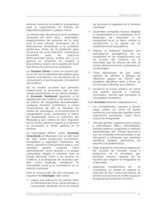 Municipio de Fundación



urbanas; ausencia de políticas y programas               de alcanzar la seguridad en el territorio
para la capacitación en materia de                       municipal.
seguridad ciudadana a grupos cívicos.
                                                         Desarrollar campañas masivas dirigidas
Los efectos que ello provoca en la sociedad              a comprometer a la ciudadanía en la
municipal son entre otros:      desempleo;               búsqueda      de     soluciones a   la
desplazamiento de personas de la zona                    inseguridad local, es decir, romper el
rural al área urbana; incremento de la                   escepticismo y la apatía de los
delincuencia; desestímulo a la actividad                 habitantes frente al problema.
productiva; temor de la población para
                                                         Solicitar al Gobierno Nacional una
denunciar los actos delictivos; condiciones
                                                         participación protagónica de las
favorables      para      las      prácticas
                                                         localidades en las negociaciones con
delincuenciales (robos, asaltos, etc.) y en
                                                         los actores del conflicto, en el
general un ambiente de zozobra y
                                                         entendido que los efectos de este, lo
desconfianza dentro de la población local
                                                         sienten directamente los ciudadanos en
que afecta la convivencia ciudadana.
                                                         los Municipios.
Los Factores Claves a tener en cuenta son:
                                                         Crear laboratorios de paz como
la acción de la administración pública para
                                                         espacio de reflexión y dialogo de
resolver el problema y la vinculación de la
                                                         diferentes grupos de interés que
comunidad y el sector privado a la solución
                                                         posibiliten identificar ideas y líneas de
del conflicto.
                                                         acción para enfrentar los conflictos.
De no mediar acciones que permitan
                                                         Fortalecer la Fuerza pública de forma
redireccionar la situaciones que se han
                                                         que pueda prevenir y controlar
venido presentando en los últimos tiempos,
                                                         eventuales hechos que perturben la
el Escenario Tendencial apuntaría a la
                                                         tranquilidad ciudadana.
agudización del conflicto a tal extremo que
los índices de inseguridad desestimularían            Estas Acciones deberían emprenderse en:
cualquier iniciativa económica y como
                                                         Los corregimientos, veredas y demás
consecuencia de ello, se elevarían los
                                                         zonas rurales, así como en barrios
niveles de desempleo, se incrementaría la
                                                         periféricos y en particular aquellas zonas
marginalidad social, aumentaría el índice
                                                         claramente precisadas como focos
de desplazados hacia la cabecera del
                                                         críticos de inseguridad
Municipio y aún, nativos de ésta, migrarían
hacia centros urbanos mayores y en general               Vincular gremios, organizaciones cívicas
se acentuaría el atraso general en el                    y comunitarias, ONG’s, Universidades,
territorio.                                              partidos políticos, programas e institutos
                                                         especializados del Estado Nacional y
La comunidad definió como Escenario
                                                         aun de entidades internacionales, a las
Concertado un Municipio con un alto nivel
                                                         discusiones y reflexiones que permitan
de vida; fuerte producción económica;
                                                         identificar posibles alternativas de
tranquilidad y seguridad ciudadana, así
                                                         solución a la problemática.
mismo, identificó como premisa básica, una
decidida       gestión      conjunta    entre            Exigir al gobierno nacional la asignación
administración, sector privado y la propia               de recursos de inversión social y
comunidad, dirigida a conminar tanto al                  productiva en la localidad, que
Estado Nacional como a los actores en                    permitan remover algunos de los
conflicto, a la búsqueda de acuerdos que                 factores que originan la inseguridad en
den      como     resultado   restablecer  la            el Municipio.
normalidad social y la convivencia en el
                                                         Adelantar movilizaciones de             la
territorio municipal.
                                                         ciudadanía en donde se exprese su
Para la consecución de este escenario, se                voluntad de Paz, como mecanismo de
requieren de Estrategias, tales como:                    presión a los actores en conflicto para la
                                                         búsqueda de la solución al mismo.
     Lograr una unificación de criterios entre
     la administración local, sector privado y
     comunidad, alrededor de la necesidad


Plan Estructurante Territorial: Fundación Siglo XXI                                                37
 