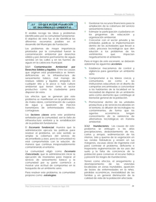 Municipio de Fundación



                                                         Gestionar los recursos financieros para la
       3.1   LO QUE PUEDE PASAR CON
                                                         ampliación de la cobertura del servicio
         EL DESARROLLO AMBIENTAL
                                                         saneamiento básico.
                                                         Estimular la participación ciudadana en
El análisis recoge las ideas y problemas
                                                         los programas de educación y
identificados por la comunidad fundanense.
                                                         organización ambiental.
El objetivo de éste fue el de identificar los
                                                         Concertar con el sector privado y las
diferentes escenarios posibles en el
                                                         entidades públicas la implementación
desarrollo del Municipio de Fundación.
                                                         dentro de las actividades que llevan a
Los problemas de mayor importancia                       cabo, procesos tecnológicos que den
priorizados por la comunidad fueron la                   solución a los problemas de los
contaminación ambiental por desechos                     vertimientos         que        impactan
sólidos y por derrame permanente de aguas                negativamente el ambiente.
servidas en las calles y en las fuentes de
                                                      Para el logro de este escenario, se deberán
aguas en la cabecera municipal.
                                                      adelantar las siguientes acciones:
3.3.1   Contaminación      Ambiental      por
                                                         Establecer mecanismos de control y
Desechos Sólidos y líquidos: Entre las causas
                                                         vigilancia para garantizar un ambiente
que originan esta problemática se tienen:
                                                         sano.
deficiencias en la infraestructura de
saneamiento básico, mal manejo de                        Comprometer a los líderes cívicos y
residuos sólidos y líquidos arrojados en                 comunitarios,    así   como       a   las
cualquier sitio y la poca o nula cultura                 instituciones educativas en el diseño de
ambiental que tienen tanto el sector                     campañas encaminadas a concientizar
productivo como la ciudadanía para                       a los habitantes de la localidad en la
disponer de estos.                                       necesidad de disponer de un ambiente
                                                         sano como elemento que contribuye al
Los efectos que se generan por este
                                                         bienestar general de la población.
problema se manifiestan en la proliferación
de malos olores, contaminación de cuerpos                Promocionar dentro de las unidades
de agua y aparición de insectos                          productivas y de servicios localizadas en
transmisores de enfermedades infecto-                    el territorio, la difusión de tecnologías no
contagiosas.                                             contaminantes, de forma que los
                                                         agentes           económicos         tengan
Los factores claves ante este problema
                                                         conocimiento de la existencia de
señalados por la comunidad, son la falta de
                                                         alternativas tecnológicas en materia
infraestructura sanitaria y la sensibilización
                                                         ambiental.
de la población fundanense.
                                                      3.3.2   Inundaciones: Las causas de este
El Escenario Tendencial, muestra que la
                                                      problema se atribuyen a las altas
administración ejecuta las políticas para
                                                      precipitaciones, desbordamiento de ríos,
resolver el problema, en este sentido se
                                                      caños y arroyos, sedimentación de los
amplía la cobertura del servicio de
                                                      mismos, tala y quema de la vegetación en
alcantarillado y aseo, pero la comunidad no
                                                      sus rondas hidráulicas y erosión en sus
está comprometida con la solución, de
                                                      márgenes, escasas obras de ingeniería civil
manera que continua irresponsablemente
                                                      para controlar el problema, deficiente e
contaminando el entorno.
                                                      inoperante reglamentación de los usos del
La comunidad eligió como Escenario                    suelo y la falta de conciencia de la
Concertado, que la administración inicie la           población para conservar el recurso hídrico
ejecución de inversiones para mejorar el              y prevenir los riesgos de inundaciones.
servicio de saneamiento básico y la
                                                      Tienen como efectos, el anegamiento y
comunidad por su parte comience a
                                                      desmejoramiento      de    las    viviendas
mostrar una actitud de compromiso en la
                                                      localizadas en zonas inundables, aparición
búsqueda de un ambiente sano.
                                                      de brotes de enfermedades en la niñez,
Para resolver este problema, la comunidad             pérdidas económicas, inestabilidad de las
propone como estrategias:                             familias y en general disminución de la
                                                      calidad de vida de la población afectada.


Plan Estructurante Territorial: Fundación Siglo XXI                                                 38
 