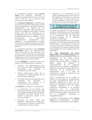Municipio de Fundación



La comunidad identificó como factores                     Adelantar en los alrededores de las
claves   del    problema:     deficiente e                zonas anegadizas de las cuencas de los
inoperante reglamentación de los usos del                 Ríos Ariguaní y Fundación, la ejecución
suelo y falta de una conciencia para                      de obras civiles y recuperación de sus
conservar el recurso hídrico.                             rondas hidráulicas, como una manera
                                                          de prevenir eventuales inundaciones.
En el Escenario Tendencial, se identifica que
las escasas normas que existen sobre uso del
suelo, parcialmente se atenderán porque la                3.1  LO QUE PUEDE PASAR CON
administración    no     dispone    de     los             EL DESARROLLO ECONÓMICO
instrumentos operativos que garanticen su
                                                      El análisis de prospectiva recoge las ideas-
efectivo cumplimiento, ello refleja al mismo
                                                      problemas identificadas por la comunidad
tiempo, una falta de conciencia de la
                                                      municipal. El objetivo básico de este análisis
comunidad que poco se compromete con
                                                      es la construcción de los diferentes
la reglamentación que se dispone. Como
                                                      escenarios posibles en el desarrollo
consecuencia,          se        presentarán
                                                      económico del Municipio.
frecuentemente        inundaciones        que
                                                      Los problemas priorizados por la comunidad
obligarán a la administración a destinar
                                                      en el marco de los talleres participativos del
recursos de su limitado presupuesto para la
                                                      PBOTM fueron: mal estado de las vías de
ejecución de obras que permitan soluciones
                                                      acceso a la zona rural, deficiente cobertura
parciales.
                                                      e infraestructura de servicios públicos, baja
La comunidad seleccionó como Escenario                productividad del sector agropecuario y el
Concertado, existe una reglamentación                 desempleo.
clara en materia de usos del suelo y se
                                                      3.4.1    Baja Productividad del Sector
cuenta con los instrumentos que garantizan
                                                      Agropecuario en el Territorio Municipal: Este
su operatividad, en tanto que la comunidad
                                                      problema tiene como principales causas: la
obligada por la norma inicia un proceso de
                                                      inseguridad     en      las   zonas     rurales;
conservación de los recursos hídricos.
                                                      incertidumbre para invertir, porque las
Como Estrategias a desarrollar para dar               políticas macroeconómicas no establecen
solución a ésta problemática, se plantea:             reglas     claras       al     respecto;      el
                                                      desconocimiento       de      los    pequeños
     Establecer una reglamentación clara
                                                      productores de las políticas, programas y
     de los usos del suelo, garantizando los
                                                      proyectos del gobierno en favor del sector;
     instrumentos    que     permitan     el
                                                      deficiencia en la infraestructura de
     cumplimiento de las mismas.
                                                      equipamiento      rural     y   la  falta    de
     Difundir masivamente dentro de la                capacitación, asesoría y transferencia de
     comunidad la reglamentación de los               modernas tecnologías.
     usos del suelo establecido.
                                                      Como consecuencia de lo anterior se
     Desarrollar dentro de la población local         observa un bajo grado de competitividad
     campañas        de      educación      y         del agro, especialmente dentro de los
     capacitación con relación a la                   pequeños productores, lo que a su vez
     conservación del recurso hídrico.                implica una subutilización del recurso tierra,
                                                      ostensible   reducción      de   la    oferta
Las Acciones a considerar son las siguientes:
                                                      productiva, desestímulos a la iniciativa
     La reubicación de las familias que               productiva      con      el     consecuente
     habitan en las zonas de alto riesgo, tales       desplazamiento de la inversión hacia otros
     como Ariguaní. Brisas de Río, Paz del Río,       sectores atractivos desde el punto de vista
     El Progreso, San Carlos, Chimila, 23 de          de     la   rentabilidad,    desempleo       y
     Febrero, La Esperanza, Hawai, 16 de              marginalidad social.
     Julio y Las Tablitas.
                                                      En síntesis se determinaron como factores
     Ejecución     de    obras   civiles que          claves de la problemática:       La política
     posibiliten el drenaje de las aguas y la         económica y la infraestructura tecnológica.
     evacuación de la misma a través de la
     canalización de caños y arroyos.



Plan Estructurante Territorial: Fundación Siglo XXI                                                  39
 