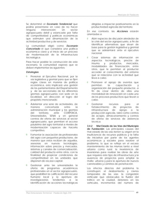 Municipio de Fundación



Se determinó el Escenario Tendencial que                 dirigidas a impactar positivamente en la
podría presentarse en caso de no hacer                   productividad agrícola del territorio.
ninguna      intervención:     Un    sector
                                                      En ese contexto, las Acciones estarán
agropecuario débil y estancado por falta
                                                      orientadas a:
de competitividad y políticas económicas
que estimulen una dinamización de la                     Abrir espacios de discusión alrededor de
actividad productiva y de servicios.                     la crisis del sector agropecuario, a fin de
                                                         identificar alternativas que sirvan de
La comunidad eligió como Escenario
                                                         base para la gestión legislativa y gremial
Concertado el que considera una política
                                                         que se adelantará ante el ejecutivo
económica clara y el inicio de un proceso
                                                         nacional.
de modernización de la infraestructura
tecnológica.                                             Crear sistemas de información en
                                                         aspectos tecnológicos, precios de
Para hacer posible la construcción de este
                                                         insumo     y   productos,   mercados,
escenario, la comunidad expresó que se
                                                         modalidades de financiación, entre
deben implementar las siguientes
                                                         otros, que le permitan al productor
Estrategias:                                             acceder al conocimiento del entorno
                                                         que se relaciona con la actividad que
     Presionar al Ejecutivo Nacional, por la
                                                         lleva a cabo.
     vía legislativa y gremial para que se fijen
     reglas claras en materia de política                Promover el apoyo de eventos que
     económica, esto implicará una gestión               permitan      la    capacitación       y
     de los parlamentarios del Departamento              organización del pequeño productor, a
     y de las seccionales de los diferentes              fin de crear dentro de ellos una
     gremios agropecuarios con sede en la                mentalidad de innovación en cada uno
     localidad, en dirección al logro del                de los procesos productivos que llevan a
     propósito mencionado.                               cabo.
     Adelantar una serie de actividades, de              Gestionar       recursos     para    el
     manera         concertada      entre      la        fortalecimiento     de   proyectos  de
     administración municipal y los gremios              infraestructura    de    apoyo    a  la
     del     territorio,   ante     CORPOICA,            producción agrícola, tales como centros
     Universidades, SENA y en general                    de acopio, almacenamiento y centros
     centros de oferta de servicios al sector            de oferta de servicios de asistencia
     agropecuario, que permitan el acceso                técnica.
     paulatino del agro territorial a niveles de
                                                      3.4.2    Mal Estado de las Vías del Municipio
     modernización capaces de hacerlo
                                                      de Fundación: Las principales causas del
     competitivo.
                                                      mal estado de las vías tienen su origen en la
     Fomentar la asociación de profesionales          insuficiencia de recursos públicos y la falta
     del agro con pequeños productores, de            de iniciativa por parte de los agentes
     manera que estos reciban de aquellos,            económicos y sociales para resolver el
     asesorías   en   nuevas     tecnologías,         problema, lo que se refleja en el escaso
     información sobre precios y mercados,            mantenimiento de las mismas tanto a nivel
     sistemas y canales de comercialización,          urbano como rural; la inexistencia de
     calidad del producto entre otros, con la         inversiones para realizar las obras de arte
     finalidad de propiciar condiciones de            que requiere este tipo de infraestructura y la
     competitividad en las unidades que               ausencia de proyectos para ampliar la
     disponen de escaso capital.                      malla urbana y para la apertura de nuevos
                                                      carreteables y caminos de penetración.
     Gestionar ante las universidades la
     oferta de programas académicos                   Los efectos directos del problema lo
     profesionales en el sector agropecuario,         constituyen: el deslizamiento y cierres
     que posibiliten la calificación del recurso      temporales de las vías; la congestión
     humano local y la apertura de                    vehicular que obstaculiza la fluidez del
     investigaciones     tendientes      a    la      tráfico en la ciudad, deterioro en los
     identificación de acciones tecnológicas          vehículos, incrementos del número de



Plan Estructurante Territorial: Fundación Siglo XXI                                                 40
 