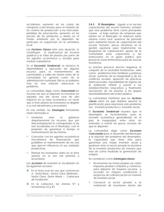 Municipio de Fundación



accidentes; aumento en los costos de                  3.4.3    El Desempleo: Ligado a la escasa
transporte y del tiempo para el traslado de           capacitación del recurso humano, señalan
los centros de producción a los mercados;             que este problema tiene como principales
pérdidas de poscosecha, aumento en los                causas: el bajo número de empresas que
precios de los productos y daños en el                existen en el Municipio; la violencia tanto
medio ambiente por la dispersión de                   urbana como rural; ausencia de personal
partículas en suspención en la atmósfera              para adelantar tareas de capacitación del
local.                                                recurso humano; pocas iniciativas en la
                                                      gestión oportuna para implementar los
Los Factores Claves ante esta situación, lo
                                                      programas de capacitación; apatía de la
constituyen     la insuficiencia de recursos
                                                      comunidad      para    capacitarse y      las
públicos y la falta de presión por parte de
                                                      restricciones en el gasto público que
los agentes económicos y sociales para
                                                      provocan serias limitaciones para las nuevas
resolver el problema.
                                                      inversiones.
En el Escenario Tendencial, se destaca la
                                                      Lo anterior provoca efectos negativos al
disponibilidad y ejecución de algunos
                                                      conjunto de la sociedad fundanense, tales
recursos para el mantenimiento de
                                                      como: problemas intra familiares y pobreza
carreteables y calles de interés tanto de la
                                                      social; aumento de la inseguridad y de los
comunidad en general como de la
                                                      conflictos sociales; aparición de prácticas
administración municipal. Ello es un paliativo
                                                      delincuenciales; imposibilidad de ingreso de
mas no una solución estructural al
                                                      la población infantil y juvenil a los
problema.
                                                      establecimientos educativos y finalmente
La comunidad eligió como Concertado los               vinculación de los jóvenes a los grupos
recursos de que se disponen se invertirán en          desestabilizadores del orden público.
aquellas vías del sector rural de alto
                                                      La comunidad manifestó que los factores
impacto en su base económica, en tanto
                                                      claves sobre los que debería apuntar la
que a nivel urbano las inversiones se dirigirán
                                                      planificación para solucionar este problema
a su red vial primaria y secundaria.
                                                      son: inversión productiva e inversión social.
En ese sentido, las Estrategias formuladas
                                                      El Escenario Tendencial muestra que           el
están orientadas a:
                                                      desempleo se incrementaría, pues              la
     Gestionar      ante      el    gobierno          recesión económica generalizada en            el
     departamental los recursos que por               país, la inseguridad, entre otros,           no
     descentralización le corresponden a las          estimulan a invertir los pocos recursos      de
     vías localizadas en el Municipio, con el         que se disponen.
     propósito de garantizar a tiempo el
                                                      La comunidad eligió como Escenario
     mantenimiento de las mismas.
                                                      Concertado para el desarrollo del Municipio
     Concertar con los agentes económicos             y la solución del problema del desempleo,
     mecanismos de financiación que                   la capacidad que tiene éste para
     posibiliten el mantenimiento de las vías         garantizar una mayor inversión social y
     que ejercen influencia en sus unidades           gestionar ante el sector privado la iniciativa
     productivas.                                     de la inversión productiva de manera que
                                                      esto de cómo resultado la generación de
     Priorizar las inversiones viales en el área
                                                      empleo.
     urbana en la red vial primaria y
     secundaria.                                      Se consideran como Estrategias claves:
Las acciones de inversión se focalizarán en               Incrementar las rentas propias vía cobro
los siguientes sectores:                                  impuesto predial e industria y comercio,
                                                          para disponer de mayores recursos y
     En el área rural las vías que comunican
                                                          acceder en mejores condiciones a
     a: Santa Rosa – Santa Clara; Bellavista -
                                                          proyectos de cofinanciación en materia
     Santa Clara; Doña María – Cabecera
                                                          de inversión social.
     de Fundación.
                                                          Convocar al sector privado a la
     En la cabecera, las arterías V1 y
                                                          realización de inversiones dentro del
     semiarterías V2 y V3.


Plan Estructurante Territorial: Fundación Siglo XXI                                                 41
 