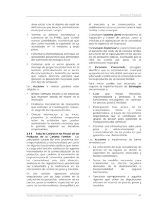 Municipio de Fundación



     área social, con el objetivo de suplir las               el mercado y en consecuencia, un
     deficiencias que tiene la administración                 debilitamiento de la economía tanto a nivel
     municipal en este campo.                                 familiar como municipal.
     Tramitar la asesoría tecnológica y                       Constituyen factores claves del problema, la
     comercial de las PYMEs, para abrirles                    regulación y control de precios, pesas y
     nuevas posibilidades económicas que                      medidas y la organización de la comunidad
     den como resultado la expansión de sus                   para la vigilancia en los precios.
     actividades en el mediano y largo
                                                              El Escenario Tendencial se caracterizaría por
     plazo.
                                                              el aumento del costo de la canasta familiar
     Fomentar la microempresa con base en                     por efecto de la especulación en los precios
     actividades productivas que demandan                     de los productos básicos, acentuada por la
     del patrimonio tecnológico local.                        falta de control por parte de la
                                                              administración municipal.
     Gestionar ante el sector privado el
     montaje de proyectos productivos en el                   El    Escenario   Concertado      escogido,
     territorio, particularmente en el sector                 identifica que la administración municipal
     de procesamiento, teniendo en cuenta                     apoyada por la comunidad para ejercer un
     que existen procesos primarios que                       adecuado control sobre la comercialización
     generan la producción necesaria para                     de los productos de la canasta familiar.
     este tipo de empresas.
                                                              Para hacer posible ese escenario, se
Las Acciones          a   realizar    podrían         estar   requiere la implementación de Estrategias
dirigidas a:                                                  encaminadas a:
     Brindar estímulos fiscales a las empresas                   Exigir     una      mayor     eficiencia,
     que muestren deseos de invertir en el                       responsabilidad y probidad a los
     municipio.                                                  funcionarios encargados de controlar
                                                                 los precios, pesas y medidas.
     Establecer mecanismos de descuentos
     que estimulen al contribuyente moroso,                      Participación mas activa de los
     al pago de los impuestos locales.                           consumidores       frente   a    esta
                                                                 problemática, a través de mecanismos
     Ofrecer información a los micro,
                                                                 organizativos que se constituyan en
     pequeños y medianos empresarios
                                                                 grupos de presión para garantizar la
     sobre las entidades que pueden
                                                                 transparencia del comercio.
     suministrarles la asesoría necesaria que
     le permita expandir sus iniciativas                         Construir una infraestructura adecuada
     empresariales.                                              para      el     almacenamiento      y
                                                                 comercialización de los productos que
3.4.4    Falta de Control en los Precios de los
                                                                 garantice una oferta estable.
Productos de la Canasta Familiar:          Las
principales causas de este problema son:                      Las Acciones a implementar de forma
irresponsabilidad y deshonestidad por parte                   inmediata son:
de algunos funcionarios públicos que tienen
                                                                 La colocación de listas actualizadas de
a cargo esta función; existencia de agentes
                                                                 precios en los lugares en donde se
intermediarios en la comercialización de los
                                                                 expenden los productos (mercados y
productos, que conlleva al incremento de
                                                                 locales comerciales).
los precios para el consumidor; pasividad de
los consumidores ante ésta situación;                            Tomar las medidas necesarias para
inexistencia de organizaciones pro-defensa                       contrarrestar los efectos negativos
del consumidor y la ineficiencia en los                          derivados de la deshonestidad e
mecanismos de control de pesas y medidas.                        irresponsabilidad    de    algunos
                                                                 funcionarios.
En    ese    sentido,  aparecen       efectos
relacionados con un bajo control en la                           Sancionar ejemplarmente a aquellos
calidad de los productos; alteración de los                      agentes que violen las disposiciones
precios, pesas y medidas; especulación por                       oficiales en materia de precios, pesas y
parte de los intermediarios, desequilibrios en                   medidas.



Plan Estructurante Territorial: Fundación Siglo XXI                                                        42
 