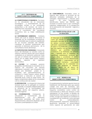 Municipio de Fundación



                                                      LA CONCURRENCIA. Entendida como el
        4.1.3 CRITERIOS DE
                                                      espacio que articula el accionar de las
    ORDENAMIENTO TERRITORIAL
                                                      diferentes entidades territoriales de la
                                                      subregión, Departamento y Nación para
LA COMPETITIVIDAD ECONOMICA. Con base                 asumir       los   retos   trascendentales
en la vinculación de la innovación                    identificados dentro del PBOTM, que
tecnológica      y racionalización de las             escapan al resorte local y que constituyen
tecnologías locales a las actividades                 respuesta indispensable en la perspectiva
productivas y de servicios, así como la               de la planeación del desarrollo regional y
infraestructura necesaria, que permitan no            nacional.
sólo    el   crecimiento   del   excedente
económico sino su mejor redistribución                    4.14 VISIÓN ESTRATÉGICA DE
social.                                                            FUNDACIÓN
LA SOSTENIBILIDAD AMBIENTAL. Contexto
dentro del cual se deberá direccionar el                El Municipio es un moderno y competitivo
desarrollo de las actividades económicas,               centro que articula la subregión con los
en el entendido que el usufructo equilibrado            principales mercados de la región, dotado
de los recursos naturales del territorio,               de óptimos servicios sociales y básicos,
constituye la premisa fundamental que                   adecuados equipamientos e infraestructura
garantiza el bienestar permanente de la                 de apoyo a la producción y a los servicios
comunidad a través del tiempo.                          que ésta requiere, con una base productiva
LA PARTICIPACION CIUDADANA. El desarrollo               dinámica     que     posibilita  beneficios
futuro del Municipio se concibe como un                 económicos a sus habitantes, un ambiente
esfuerzo colectivo dentro del cual el aporte            sano y habitable para el ciudadano, un
ciudadano es un elemento sustancial, toda               equilibrado ordenamiento territorial que
vez que un entorno de convivencia como                  integra física y socialmente el ámbito
marco de un sólido tejido social, requiere              urbano con el rural, con una administración
efectivos    espacios      de      expresión            pública sensible y comprometida con la
democrática.                                            realidad del territorio, concertando
LA    CULTURA.     La   ventajosa  posición             permanentemente con la comunidad las
geográfica del Municipio lo convierte en un             acciones que propician el bienestar
espacio     de    encuentro    de   diversas            colectivo, dentro de un marco de
expresiones culturales, que integradas han              convivencia, democracia y sentido de
forjado una identidad        propia en la               pertenencia por el territorio
localidad,    que    permanentemente      se
enriquece y cuyos mejores valores deben
potenciarse y colocarse al servicio del
desarrollo local, como la mejor forma de                      4.1.5 MODELO DE
lograr compromisos sólidos de la comunidad               ORDENAMIENTO TERRITORIAL
con la construcción de ciudad.
LA INTEGRACION. La integración interna del            El reordenamiento territorial apunta hacia la
territorio local con la subregión en materia          habilitación del Municipio para que pueda
de desarrollo, es requisito indispensable para        cumplir una serie de funciones, que
la eficiencia de la funcionalidad del                 permitan rescatar y potenciar su tradicional
Municipio dentro del esquema urbano-                  esquema económico como centro de
territorial regional.                                 concentración y oferta de servicios a nivel
                                                      subregional. En ese sentido, el Modelo de
LA     COORDINACION.      Comprende      la
                                                      Ordenamiento Territorial que se propone en
articulación   y   concertación    de    la
                                                      el Plan, recoge este objetivo al considerar la
Administración     con     las   diferentes
                                                      consolidación de Fundación como principal
instituciones sectoriales del orden local
                                                      centro         de           comercialización,
Departamental y Nacional alrededor de las
                                                      almacenamiento, financiero, información e
acciones contempladas en el Plan.
                                                      igualmente desarrollar su potencialidad
                                                      como espacio de generación de valor


Plan Estructurante Territorial: Fundación Siglo XXI                                                 44
 
