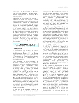 Municipio de Fundación



agregado, a fin de reactivar la dinámica              anteriormente. No es suficiente poseer un
económica del Municipio y brindar nuevas y            entorno natural adecuado (clima, suelos,
mejores oportunidades al desarrollo de la             proximidad a otros centros urbanos de
población local.                                      importancia, etc.), sino que se requiere de
                                                      una       moderna      infraestructura   de
Contempla la necesidad de ampliar y
                                                      comunicaciones, esto es, carreteras, red
fortalecer la oferta de servicios, generar
                                                      avanzada      de    telecomunicaciones    y
nuevas actividades tendientes a mejorar la
                                                      posibilidades con el comercio internacional;
competitividad; agilizar la comunicación
                                                      que para el caso del Municipio de
terrestre entre las zonas rural y urbana;
                                                      Fundación son bastante precarias.
mejorar las condiciones del hábitat para la
población; una oferta ambiental sustentable           De igual forma, la disponibilidad de recurso
y; el establecimiento de lazos políticos              humano calificado a nivel municipal, es otra
sólidos con entidades territoriales vecinas,          limitante para alcanzar mejores estadios de
de acuerdo a lo contemplado en la Ley 128             competitividad, es muy baja la oferta de
de 194 que sirve marco a la creación de las           este recurso. Adicionalmente, la base
Areas Metropolitanas en virtud de las cuales          educativa del Municipio presenta múltiples
entidades territoriales aledañas, pueden              problemas que se relacionan con la calidad
desarrollar   procesos    de   planificación          académica y la escasez de dotación de las
territorial y de servicios que les permita            instituciones educativas. Por otro lado, la
resolver conjuntamente problemas que le               presencia de centros educativos superiores
son comunes.                                          en el Municipio es débil y los programas que
                                                      se imparten son poco diversificados.
      4.1.6 EL DESARROLLO LOCAL                       La accesibilidad del Municipio, a pesar de
       COMPETITIVO Y SOSTENIBLE                       ser uno de los elementos claves en la
                                                      competitividad, presenta serias dificultades,
COMPETITIVIDAD
                                                      tales como: la vinculación de éste y de sus
La importancia de analizar el variado                 agentes a los mercados internacionales; a
comportamiento y las relaciones que se                las instancias políticas económicas en
presentan entre el Municipio y su entorno             donde se toman las decisiones del país; a
regional, radica en que se pueden entender            las innovaciones y desarrollos tecnológicos,
y comprender en mejor forma los factores              etc. Esto aunado a una débil disponibilidad
que determinan su competitividad en                   de servicios a la producción (tecnológicos,
términos territoriales.                               administrativos,     de      comercialización,
                                                      financieros,     etc.)      obstaculizan    el
Para alcanzar su competitividad, el
                                                      desenvolvimiento y la eficacia real de los
municipio deberá tener en cuenta los
                                                      potenciales del Territorio.
factores o elementos para las actividades
productivas      que      realmente    están          La idea central de la propuesta, es la de
“localizados”. Entre estos se encuentran los          que el Municipio de Fundación gane en
no móviles como la calidad del entorno                términos de competitividad, espacios
(naturales),         disponibilidad       de          importantes en la oferta de servicios y
infraestructuras, contar con una red de               funciones    frente   a  otras   Ciudades,
ciudades próximas (Barranquilla, Santa                Municipios y/o Distritos más dinámicos,
Marta, Valledupar, etc.) y otros municipios           como es el caso de Barranquilla, Santa
cercanos. También existen otros factores,             Marta y Valledupar.       Además, podría
que sin llegar a ser excesivamente móviles,           generar procesos productivos más audaces
representan un papel importante para la               encaminados a la exportación, mediante la
competitividad municipal, tales como:                 introducción de tecnologías adecuadas a
disponibilidad de mano de obra calificada,            las características de la producción,
empresas con las cuales se puedan hacer               propiciando la vinculación del sector
subcontratos, centros de investigación y una          productivo con los centros de investigación
autoridad local eficiente y determinada en            e innovación tecnológica y colateralmente
favor del desarrollo.                                 gestione la vinculación al territorio de
                                                      iniciativas productivas en el campo del
En ese sentido, el Municipio presenta un
                                                      procesamiento de materias primas de
déficit alto de los factores señalados


Plan Estructurante Territorial: Fundación Siglo XXI                                                 45
 