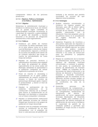 Municipio de Fundación



componente          básico      de     los    procesos       territorial y de servicios que permita
productivos.                                                 racionalizar los recursos de que
                                                             disponen éstas localidades.
4.1.7.4 Objetivos, Políticas y Estrategias
        en lo Político - Administrativo                  4.1.7.4.3 Estrategias
4.1.7.4.1 Objetivo                                           Realizar esfuerzos encaminados a
                                                             fortalecer los ingresos propios del
Modernizar la administración municipal y
                                                             Municipio, para ello se deben aplicar
fortalecer la democracia local, de manera
                                                             instrumentos más eficaces en el
que se pueda lograr consolidar la
                                                             recaudo de los mismos, especialmente
institucionalidad municipal, incrementar su
                                                             aquellos       relacionados    con     la
capacidad de respuesta y gobernabilidad
                                                             tributación. Para éste propósito, una de
en la gestión del desarrollo y hacerla
                                                             las primeras tareas es la actualización
funcional a los procesos de integración
                                                             del     registro     mercantil  de     la
territorial intra e inter-regionalmente.
                                                             municipalidad.
4.1.7.4.2 Políticas
                                                             Adelantar Programas de incentivos y
     Establecer y/o definir de manera                        descuentos especiales de impuestos a
     concertada, los límites territoriales tanto             las empresas que generen determinado
     en la zona urbana como en la zona                       número de empleos directos, así como
     rural del Municipio, a efectos de mejorar               gestionar    una   política  crediticia
     el ordenamiento espacial y enmarcar                     asociada a subsidios focalizados en lo
     las acciones de planificación dentro de                 referente a los costos de transacción
     un contexto específico que tenga en                     para los préstamos a pequeños
     cuenta las peculiaridades de cada                       productores.
     franja del territorio.
                                                             Mejorar la coordinación de la inversión
     Impulsar los procesos técnicos y                        en infraestructura social básica y los
     administrativos necesarios para legalizar               objetivos     de  desarrollo    municipal
     los títulos de propiedad de predios,                    encaminados a combatir la pobreza.
     especialmente en las zonas rurales del                  En este punto, la coordinación del
     Municipio, brindando la oportunidad a                   Sistema de Beneficiarios de Inversión
     la población campesina de sanear                        Social -SISBEN- en compañía de las
     legalmente la posesión de la tierra.                    Secretarías de Salud y Educación y, las
                                                             oficinas de Atención y Prevención de
     Poner en marcha el downsizing o
                                                             Desastres y Desarrollo Comunitario,
     racionalización en el gasto público,
                                                             posibilitarían que las inversiones en los
     administrando de manera racional los
                                                             diferentes sectores sociales tengan un
     recursos, a través de recortes de
                                                             mayor impacto en el mejoramiento de
     personal que disminuyan gasto, mejoren
                                                             las condiciones de vida de la
     la productividad y eleven el nivel de
                                                             población.
     competencia.
                                                             Desarrollar        procesos           de
     Impulsar la participación de los
                                                             descentralización de competencias y
     residentes    fundanenses    en       la
                                                             recursos desde el nivel municipal hacia
     construcción colectiva de su territorio,
                                                             sus corregimientos, fortaleciendo los
     para buscar su transformación en un
                                                             instrumentos     del     sistema      de
     Municipio con identidad y compromiso
                                                             planificación del sector agropecuario
     con un futuro compartido o deseado.
                                                             (Consejos Municipales de Desarrollo
     Impulsar el fortalecimiento institucional               Rural - CMDR), para contribuir con la
     para adelantar acciones de carácter                     organización del sistema municipal de
     integral que favorezcan a los grupos de                 planificación de este sector y fortalecer
     población en mayor desventaja.                          la capacidad de gestión de las
                                                             entidades públicas y gremiales que
     Gestionar ante las entidades territoriales
                                                             posibiliten un mayor acceso a recursos
     vecinas, la constitución de un área
                                                             de inversión.
     metropolitana, con el propósito de
     llevar a cabo procesos de planificación


Plan Estructurante Territorial: Fundación Siglo XXI                                                   47
 