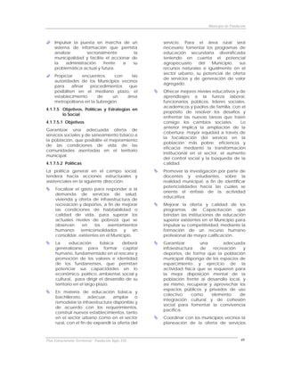 Municipio de Fundación



     Impulsar la puesta en marcha de un               servicio. Para el área rural será
     sistema de información que permita               necesario fomentar los programas de
     analizar        sectorialmente        la         educación secundaria diversificada
     municipalidad y facilite el accionar de          teniendo en cuenta el potencial
     la    administración    frente   a    su         agropecuario     del   Municipio, sus
     problemática actual y futura.                    recursos naturales e igualmente en el
                                                      sector urbano, su potencial de oferta
     Propiciar      encuentros    con   las
                                                      de servicios y de generación de valor
     autoridades de los Municipios vecinos
                                                      agregado.
     para      afinar  procedimientos  que
     posibiliten en el mediano plazo, el              Ofrecer mejores niveles educativos y de
     establecimiento      de     un   área            aprendizajes a la fuerza laboral,
     metropolitana en la Subregión.                   funcionarios públicos, líderes sociales,
                                                      académicos y padres de familia, con el
4.1.7.5 Objetivos, Políticas y Estrategias en
                                                      propósito de resolver los desafíos y
        lo Social
                                                      enfrentar las nuevas tareas que traen
4.1.7.5.1 Objetivos                                   consigo los cambios sociales.        Lo
                                                      anterior implica la ampliación de la
Garantizar una adecuada oferta de
                                                      cobertura; mayor equidad a través de
servicios sociales y de saneamiento básico a
                                                      la focalización del servicio en la
la población, que posibilite el mejoramiento
                                                      población más pobre; eficiencia y
de las condiciones de vida de las
                                                      eficacia mediante la transformación
comunidades asentadas en el territorio
                                                      institucional en el sector, el aumento
municipal.
                                                      del control social y la búsqueda de la
4.1.7.5.2 Políticas                                   calidad.
La política general en el campo social,               Promover la investigación por parte de
tenderá hacia acciones estructurales y                docentes y estudiantes, sobre la
asistenciales en la siguiente dirección:              realidad municipal, a fin de identificar
                                                      potencialidades hacia las cuales se
     Focalizar el gasto para responder a la
                                                      oriente el énfasis de la actividad
     demanda de servicios de salud,
                                                      educativa.
     vivienda y oferta de infraestructura de
     recreación y deportes, a fin de mejorar          Mejorar la oferta y calidad de los
     las condiciones de habitabilidad o               programas de Capacitación que
     calidad de vida, para superar los                brindan las instituciones de educación
     actuales niveles de pobreza que se               superior existentes en el Municipio para
     observan      en    los    asentamientos         impulsar su competitividad, mediante la
     humanos      semiconsolidados     y     sin      formación de un recurso humano
     consolidar, existentes en el Municipio.          profesional de mayor calificación.
     La      educación        básica    deberá        Garantizar        una        adecuada
     generalizarse para formar capital                infraestructura   de    recreación    y
     humano, fundamentado en el rescate y             deportes, de forma que la población
     promoción de los valores e identidad             municipal disponga de los espacios de
     de los fundanenses, que permitan                 esparcimiento y ejercicio de la
     potenciar sus capacidades en lo                  actividad física que se requieren para
     económico, político, ambiental, social y         la mejor disposición mental de la
     cultural, para dirigir el desarrollo de su       población frente al desarrollo local, y
     territorio en el largo plazo.                    así mismo, recuperar y aprovechar los
                                                      espacios públicos y privados de uso
     En materia de educación básica y
                                                      colectivo     como     elemento     de
     bachillerato,     adecuar,    ampliar    o
                                                      integración cultural y de cohesión
     remodelar la infraestructura disponible y
                                                      social para fomentar la convivencia
     de acuerdo con los requerimientos,
                                                      pacífica.
     construir nuevos establecimientos, tanto
     en el sector urbano como en el sector            Coordinar con los municipios vecinos la
     rural, con el fin de expandir la oferta del      planeación de la oferta de servicios



Plan Estructurante Territorial: Fundación Siglo XXI                                            48
 