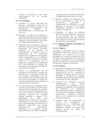 Municipio de Fundación



     sociales en dirección a una mejor                    e igualmente en las distintas cabeceras
     racionalización  de   los  recursos                  corregimentales que carecen de ella.
     disponibles.
                                                          Mejorar el hábitat y la calidad de vida
4.1.7.5.3 Estrategias                                     de los fundanenses, a través de la
                                                          construcción,         reubicación     y
     Fortalecer el sistema educativo de
                                                          mejoramiento de viviendas, así como
     primaria y secundaria a través de la
                                                          garantizar el acceso de los servicios
     dotación de material didáctico y de
                                                          domiciliarios, suficientes y de óptima
     investigación,     programas       de
                                                          calidad, a las mismas.
     profesionalización y cualificación de
     docentes.                                            Programar la oferta de servicios
                                                          llevando en consideración la demanda
     Reasignar la Planta de profesores y
                                                          de la población de las entidades
     potenciar los programas de calificación
                                                          territoriales vecinas sobre las cuales se
     de la docencia, de forma que puedan
                                                          ejerce influencia como centro de mayor
     mejorarse substancialmente los niveles
                                                          importancia en la subregión.
     de calidad en la educación local.
                                                      4.1.7.6 Objetivos, Políticas y Estrategias en
     Propender por la eficiencia y eficacia                   lo Económico
     del sector, a través de la transformación
     institucional del sistema educativo              4.1.7.6.1 Objetivo
     tendiente      a    los     procesos   de        Consolidar al Municipio como un centro
     modernización y transición hacia la              competitivo oferente de servicios para la
     privatización     de     la    educación;        producción, el comercio y el valor
     igualmente la focalización de los grupos         agregado en el área de su jurisdicción y en
     menos favorecidos en lo económico,               el territorio de su influencia, de manera que
     social y cultural y finalmente, el control       se agilice el desarrollo de las actividades
     social en la evaluación de los                   que le son inherentes como sitio de enlace
     programas académicos acompañado                  de diferentes espacios económicos.
     del involucramiento y sentido de
     pertenencia de los padres de familia en          4.1.7.6.2 Políticas
     los procesos educativos.                             Implementar programas destinados a la
     Impulsar la diversificación de los                   promoción y el fomento productivo
     programas de educación superior, de                  especialmente de las     pequeñas y
     acuerdo con las ventajas económicas                  medianas empresas, que permitan el
     del territorio, gestionando con las                  desarrollo y expansión de aquellas
     universidades de la localidad y de otras             unidades capaces de generar procesos
     por fuera del Municipio, la oferta de                económicos de valor agregado.
     carreras profesionales que permitan la               Potenciar los incipientes procesos
     ampliación del recurso local.                        agroindustriales     que         existen
     En salud, además de los programas que                actualmente en la localidad, con el
     se tienen proyectado por parte de la                 propósito de responder a la necesidad
     administración municipal para ampliar                de     transformar  una    significativa
     la oferta a través del fortalecimiento de            producción que puede ser colocada en
     los actuales centros y puestos de salud              los mercados en mejores condiciones
     existentes,    creación    de     unidades           económicas y expandir el mercado
     móviles, brigadas y apoyo a las                      local con la apertura de modernos
     promotorías       de       salud,      será          frentes económicos.
     indispensable, la puesta en marcha y                 Gestionar ante las universidades y
     consolidación de la descentralización                centros      de      investigación      la
     de la salud municipal, la construcción y             transferencias de tecnologías que
     dotación      adecuada,       de    nuevas           permitan      innovar     los     procesos
     infraestructuras            racionalmente            productivos locales, de manera que
     distribuidas en el espacio urbano,                   puedan      elevar    sus     niveles  de
     especialmente en los barrios marginales              competitividad.



Plan Estructurante Territorial: Fundación Siglo XXI                                                 49
 