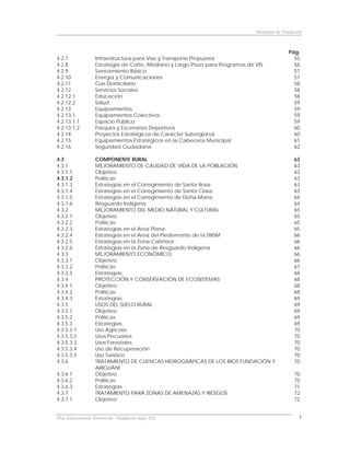 Municipio de Fundación



                                                                                               Pág.
4.2.7              Infraestructura para Vías y Transporte Propuesta                              55
4.2.8              Estrategia de Corto, Mediano y Largo Plazo para Programas de VIS              56
4.2.9              Saneamiento Básico                                                            57
4.2.10             Energía y Comunicaciones                                                      57
4.2.11             Gas Domiciliario                                                              58
4.2.12             Servicios Sociales                                                            58
4.2.12.1           Educación                                                                     58
4.2.12.2           Salud                                                                         59
4.2.13             Equipamientos                                                                 59
4.2.13.1           Equipamientos Colectivos                                                      59
4.2.13.1.1         Espacio Público                                                               59
4.2.13.1.2         Parques y Escenarios Deportivos                                               60
4.2.14             Proyectos Estratégicos de Carácter Subregional                                60
4.2.15             Equipamientos Estratégicos en la Cabecera Municipal                           61
4.2.16             Seguridad Ciudadana                                                           62

4.3                COMPONENTE RURAL                                                               63
4.3.1              MEJORAMIENTO DE CALIDAD DE VIDA DE LA POBLACIÓN                                63
4.3.1.1            Objetivo                                                                       63
4.3.1.2            Políticas                                                                      63
4.3.1.3            Estrategias en el Corregimiento de Santa Rosa                                  63
4.3.1.4            Estrategias en el Corregimiento de Santa Clara                                 63
4.3.1.5            Estrategias en el Corregimiento de Doña Maria                                  64
4.3.1.6            Resguardo Indígena                                                             64
4.3.2              MEJORAMIENTO DEL MEDIO NATURAL Y CULTURAL                                      65
4.3.2.1            Objetivo                                                                       65
4.3.2.2            Políticas                                                                      65
4.3.2.3            Estrategias en el Area Plana                                                   65
4.3.2.4            Estrategias en el Area del Piedemonte de la SNSM                               66
4.3.2.5            Estrategias en la Zona Cafetera                                                66
4.3.2.6            Estrategias en la Zona de Resguardo Indígena                                   66
4.3.3              MEJORAMIENTO ECONÓMICO                                                         66
4.3.3.1            Objetivo                                                                       66
4.3.3.2            Políticas                                                                      67
4.3.3.3            Estrategias                                                                    68
4.3.4              PROTECCIÓN Y CONSERVACIÓN DE ECOSISTEMAS                                       68
4.3.4.1            Objetivo                                                                       68
4.3.4.2            Políticas                                                                      68
4.3.4.3            Estrategias                                                                    69
4.3.5              USOS DEL SUELO RURAL                                                           69
4.3.5.1            Objetivo                                                                       69
4.3.5.2            Políticas                                                                      69
4.3.5.3            Estrategias                                                                    69
4.3.5.3.1          Uso Agrícola                                                                   70
4.3.5.3.2          Usos Pecuarios                                                                 70
4.3.5.3.3          Usos Forestales                                                                70
4.3.5.3.4          Uso de Recuperación                                                            70
4.3.5.3.5          Uso Turístico                                                                  70
4.3.6              TRATAMIENTO DE CUENCAS HIDROGRÁFICAS DE LOS RIOS FUNDACIÓN Y                   70
                   ARIGUANÍ
4.3.6.1            Objetivo                                                                       70
4.3.6.2            Políticas                                                                      70
4.3.6.3            Estrategias                                                                    71
4.3.7              TRATAMIENTO PARA ZONAS DE AMENAZAS Y RIESGOS                                   72
4.3.7.1            Objetivo                                                                       72


Plan Estructurante Territorial: Fundación Siglo XXI                                                 5
 