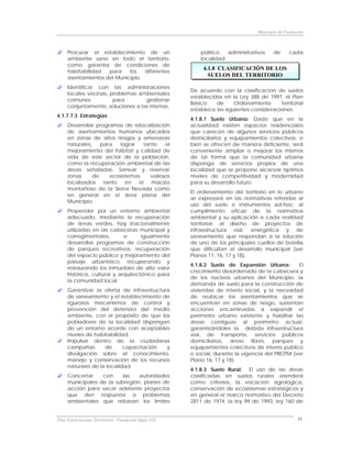 Municipio de Fundación



     Procurar el establecimiento de un                    político   administrativos     de      cada
     ambiente sano en todo el territorio,                 localidad.
     como garantía de condiciones de
     habitabilidad  para    los   diferentes
                                                           4.1.8 CLASIFICACIÓN DE LOS
     asentamientos del Municipio.
                                                             SUELOS DEL TERRITORIO

     Identificar con las administraciones
                                                      De acuerdo con la clasificación de suelos
     locales vecinas, problemas ambientales
                                                      establecidos en la Ley 388 de 1997, el Plan
     comunes           para        gestionar
                                                      Básico    de      Ordenamiento      Territorial
     conjuntamente, soluciones a las mismas.
                                                      establece las siguientes consideraciones:
4.1.7.7.3 Estrategias
                                                      4.1.8.1 Suelo Urbano: Dado que en la
     Desarrollar programas de relocalización          actualidad existen espacios residenciales
     de asentamientos humanos ubicados                que carecen de algunos servicios públicos
     en zonas de altos riesgos y amenazas             domiciliarios y equipamientos colectivos, o
     naturales,    para   lograr   tanto    el        bien se ofrecen de manera deficiente, será
     mejoramiento del hábitat y calidad de            conveniente ampliar o mejorar los mismos
     vida de este sector de la población,             de tal forma que la comunidad urbana
     como la recuperación ambiental de las            disponga de servicios propios de una
     áreas señaladas. Sanear y reservar               localidad que se propone alcanzar óptimos
     zonas      de    ecosistemas     valiosos        niveles de competitividad y modernidad
     localizados    tanto   en   el   macizo          para su desarrollo futuro.
     montañoso de la Sierra Nevada como
                                                      El ordenamiento del territorio en lo urbano
     en general en el área plana del
                                                      se expresará en las normativas referidas al
     Municipio.
                                                      uso del suelo e instrumentos ad-hoc; al
     Propender por un entorno ambiental               cumplimiento eficaz de la normativa
     adecuado, mediante la recuperación               ambiental y su aplicación a cada realidad
     de áreas verdes, hoy irracionalmente             territorial; al diseño de proyectos de
     utilizadas en las cabeceras municipal y          infraestructura vial, energética y de
     corregimentales,        e      igualmente        saneamiento que respondan a la solución
     desarrollar programas de construcción            de uno de los principales cuellos de botella
     de parques recreativos, recuperación             que dificultan el desarrollo municipal (ver
     del espacio público y mejoramiento del           Planos 11, 16, 17 y 18).
     paisaje urbanístico, recuperando y
                                                      4.1.8.2 Suelo de Expansión Urbana:        El
     restaurando los inmuebles de alto valor
                                                      crecimiento desordenado de la cabecera y
     histórico, cultural y arquitectónico para
                                                      de los núcleos urbanos del Municipio, la
     la comunidad local.
                                                      demanda de suelo para la construcción de
     Garantizar la oferta de infraestructura          viviendas de interés social, y la necesidad
     de saneamiento y el establecimiento de           de reubicar los asentamientos que se
     rigurosos mecanismos de control y                encuentran en zonas de riesgo, sustentan
     prevención del deterioro del medio               acciones encaminadas a expandir el
     ambiente, con el propósito de que los            perímetro urbano existente y habilitar las
     pobladores de la localidad dispongan             áreas contiguas al perímetro actual,
     de un entorno acorde con aceptables              garantizándoles la debida infraestructura
     niveles de habitabilidad.                        vial, de transporte, servicios públicos
     Impulsar dentro de la ciudadanía                 domiciliarios, áreas libres, parques y
     campañas       de      capacitación   y          equipamientos colectivos de interés público
     divulgación sobre el conocimiento,               o social, durante la vigencia del PBOTM (ver
     manejo y conservación de los recursos            Plano 16, 17 y 18).
     naturales de la localidad.
                                                      4.1.8.3 Suelo Rural: El uso de las áreas
     Concertar    con     las   autoridades           clasificadas en suelos rurales atenderá
     municipales de la subregión, planes de           como criterios, la vocación agrológica,
     acción para sacar adelante proyectos             conservación de ecosistemas estratégicos y
     que den respuesta a problemas                    en general el marco normativo del Decreto
     ambientales que rebasan los límites              2811 de 1974; la ley 99 de 1993, ley 160 de


Plan Estructurante Territorial: Fundación Siglo XXI                                                  51
 
