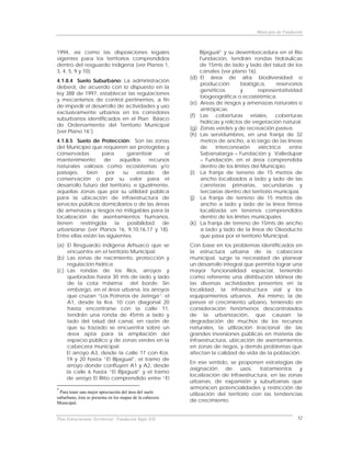 Municipio de Fundación



1994, así como las disposiciones legales                        Bijagual” y su desembocadura en el Río
vigentes para los territorios comprendidos                      Fundación, tendrán rondas hidráulicas
dentro del resguardo indígena (ver Planos 1,                    de 15mts de lado y lado del talud de los
3, 4, 5, 9 y 10).                                               canales (ver plano 16).
                                                          (d)   El área de alta biodiversidad o
4.1.8.4 Suelo Suburbano: La administración
                                                                producción        biológica,      reservorios
deberá, de acuerdo con lo dispuesto en la
                                                                genéticos         y      representatividad
ley 388 de 1997, establecer las regulaciones
                                                                biogeográfica o ecosistémica.
y mecanismos de control pertinentes, a fin
                                                          (e)   Areas de riesgos y amenazas naturales o
de impedir el desarrollo de actividades y uso
                                                                antrópicas.
exclusivamente urbanos en los corredores
                                                          (f)   Las coberturas eriales, coberturas
suburbanos identificados en el Plan Básico
                                                                hídricas y relictos de vegetación natural.
de Ordenamiento del Territorio Municipal
                                                          (g)   Zonas verdes y de recreación pasiva.
(ver Plano 16 *).
                                                          (h)   Las servidumbres, en una franja de 32
4.1.8.5 Suelo de Protección: Son las zonas                      metros de ancho, a lo largo de las líneas
del Municipio que requieren ser protegidas y                    de     interconexión     eléctrica     entre
conservadas         para        garantizar     el               Sabanalarga – Fundación y Valledupar
mantenimiento        de      aquellos    recursos               – Fundación, en el área comprendida
naturales valiosos como ecosistemas y/o                         dentro de los límites del Municipio.
paisajes,    bien     por     su   estado     de          (i)   La franja de terreno de 15 metros de
conservación o por su valor para el                             ancho localizados a lado y lado de las
desarrollo futuro del territorio, e igualmente,                 carreteras primarias, secundarias y
aquellas zonas que por su utilidad pública                      terciarias dentro del territorio municipal.
para la ubicación de infraestructura de                   (j)   La franja de terreno de 15 metros de
servicios públicos domiciliarios o de las áreas                 ancho a lado y lado de la línea férrea
de amenazas y riesgos no mitigables para la                     localizada en terrenos comprendidos
localización de asentamientos humanos,                          dentro de los límites municipales.
tienen    restringida     la    posibilidad   de          (k)   La franja de terreno de 15mts de ancho
urbanizarse (ver Planos 16, 9,10,16,17 y 18).                   a lado y lado de la línea de Oleoducto
Entre ellas están las siguientes:                               que pasa por el territorio Municipal.
(a) El Resguardo indígena Arhuaco que se                  Con base en los problemas identificados en
     encuentre en el territorio Municipal.                la estructura urbana de la cabecera
(b) Las zonas de nacimiento, protección y                 municipal, surge la necesidad de planear
     regulación hídrica.                                  un desarrollo integral que permita lograr una
(c) Las rondas de los Ríos, arroyos y                     mayor funcionalidad espacial, teniendo
     quebradas hasta 30 mts de lado y lado                como referente una distribución idónea de
     de la cota máxima del borde. Sin                     las diversas actividades presentes en la
     embargo, en el área urbana, los arroyos              localidad, la infraestructura vial y los
     que cruzan “Los Potreros de Jeringa”: el             equipamientos urbanos. Así mismo, la de
     A1, desde la Kra. 10 con diagonal 20                 prever el crecimiento urbano, teniendo en
     hasta encontrarse con la calle 11,                   consideración fenómenos descontrolados
     tendrán una ronda de 45mts a lado y                  de la urbanización, que causan la
     lado del talud del canal, en razón de                degradación de muchos de los recursos
     que su trazado se encuentra sobre un                 naturales, la utilización irracional de las
     área apta para la ampliación del                     grandes inversiones públicas en materia de
     espacio público y de zonas verdes en la              infraestructura, ubicación de asentamientos
     cabecera municipal.                                  en zonas de riegos, y demás problemas que
    El arroyo A3, desde la calle 17 con Kra.              afectan la calidad de vida de la población.
    19 y 20 hasta “El Bijagual”, el tramo de
                                                          En ese sentido, se proponen estrategias de
    arroyo donde confluyen A1 y A2, desde
                                                          asignación     de     usos,  tratamientos   y
    la calle 6 hasta “El Bijagual” y el tramo
                                                          localización de infraestructura, en las zonas
    de arroyo El Riito comprendido entre “El
                                                          urbanas, de expansión y suburbanas que
*                                                         armonicen potencialidades y restricción de
  Para tener una mejor apreciación del área del suelo     utilización del territorio con las tendencias
suburbano, ésta se presenta en los mapas de la cabecera
Municipal.                                                de crecimiento.


Plan Estructurante Territorial: Fundación Siglo XXI                                                         52
 