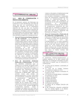 Municipio de Fundación




                                                          causes y articularlo al mejoramiento del
    4.2 COMPONENTE URBANO                                 entorno urbanístico de la localidad.
                                                         Las acciones inmediatas a desarrollar
                                                         serán de saneamiento ambiental que
4.2.1  AREA DE CONSERVACIÓN Y                            incluye la implementación de un
PROTECCIÓN AMBIENTAL                                     programa masivo de ampliación y
En el perímetro urbano del Municipio de                  reconexión de las redes domiciliarias de
Fundación se han identificado una serie de               acueducto          al       alcantarillado,
áreas que por sus características físico-                permitiéndose a través de ésta acción,
ecológicas requieren de un tratamiento                   la recuperación ambiental de este
especial de uso, ya que son muestras                     predio que se constituiría a mediano y
representativas de ecosistemas naturales de              largo plazo por sus características, en
importancia estratégica para el Municipio.               una zona de reserva ambiental del
En el Plan Básico de Ordenamiento Territorial            Municipio (ver Mapas 11 y 16).
del Municipio de Fundación 2000 - 2009 se                Area de Conservación y Protección de
han definido las siguientes categorizaciones:            las Cabeceras Corregimentales: En la
     Área de Conservación Ronda Hidráulica               cabecera corregimental de Santa Rosa
     del Río Fundación:      La conforma la              se establece como área de protección
     margen izquierda del Río Fundación                  y      conservación       2.17      Has,
     comprendida desde el Arroyo el Riíto al             correspondientes a la ronda hidráulica
     nordeste del Municipio hasta el puente              de la acequia que se encuentra a la
     férreo sobre el Río Fundación localizado            entrada de éste núcleo urbano (ver
     al oeste del Municipio en el Barrio San             plano 17). En la Cabecera de Doña
     Fernando,       en     una      extensión           Maria, el área es de 4.5 Has, que hacen
     aproximada de 12,6 Ha. Estas áreas                  parte de la Ronda hidráulica del Arroyo
     deben reglamentarse dentro del código               que lleva el mismo nombre del
     de urbanismo municipal para restringir              corregimiento.
     su urbanización y sanear lo urbanizado.               4.2.2 CONJUNTOS URBANOS,
     Se aplicará la normativa en relación                  HISTÓRICOS Y CULTURALES
     con las áreas mínimas de ronda
     hidráulica, 30 metros a lado y lado de la        El patrimonio histórico-arquitectónico y
     cota máxima del borde (ver Plano 16).            cultural existente en el área urbana del
     Área de Saneamiento Ambiental,                   Municipio, lo constituyen inmuebles de gran
     Protección y ConservaciónC: en razón             valor para la ciudad, que se referencia a
     del deterioro ambiental que se                   continuación:
     evidencia en el predio localizado entre             La Casa de las Ordoñez, construida en
     las carreras 10 y 15 y las calles 6 y 11, y         el año 1927.
     en vista de la importancia ecológica y              La Casa de la Familia Calvano
     ambiental que representa ésta área                  construida en madera en 1914.
     para la cabecera Municipal de                       La Casa de los Robayos construida en
     Fundación, el PBOTM 2000 - 2009, tiene              madera en 1912.
     previsto    incluir  este     predio    de          La Casa de la Familia Ibañez, construida
     aproximadamente 11.8 Has. como área                 en barheque en 1914.
     de saneamiento ambiental, protección                La Plaza 7 de Agosto.
     y conservación.          Igualmente se              El Coliseo de Ferias.
     establecen las áreas del sector                     El teatro Variedades.
     conocido como “El Bijagual” y las                   La Iglesia San Rafael.
     rondas de los arroyos que cruzan la                 Cementerio San Rafael.
     cabecera municipal, tal como se señaló              El edificio de la antigua Estación del
     en el literal c del numeral 4.1.8.5 del             Ferrocarril.
     Componente General.             Dada la
                                                         El Río Fundación, referente ambiental
     compleja red hídrica de ésta zona se
                                                         que ha estado ligado a la historia,
     requerirá de estudios hidrológicos para
                                                         cultura y desarrollo de la ciudad.
     precisar las obras de rectificación de los


Plan Estructurante Territorial: Fundación Siglo XXI                                                54
 