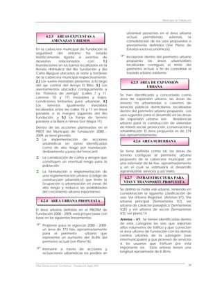 Municipio de Fundación



                                                          urbanizar presentes en el área urbana
        4.2.3 AREAS EXPUESTAS A                           actual,    permitiendo,  además,    la
            AMENAZAS Y RIESOS                             consolidación de los usos propuestos o
                                                          previamente definidos (Ver Plano de
En la cabecera municipal de Fundación la                  Estratos socio-económicos).
seguridad      del    entorno   ha     estado
históricamente ligada a eventos de                        Incorporar dentro del perímetro urbano
desastres       relacionados     con:       1.)           propuesto    las   áreas   urbanizables
Inundaciones en los barrios localizados en la             localizadas contiguas al límite del
Ronda Hidráulica del Río Fundación y del                  perímetro actual, a fin de consolidar el
Caño Bijagual ubicados al norte y nordeste                trazado urbano existente.
de la cabecera municipal respectivamente;
2.) Los suelos inestables presentes a lo largo              4.2.5 AREA DE EXPANSIÓN
del eje central del Arroyo El Riíto, 3.) Los                         URBANA
asentamientos ubicados contiguamente a
los “Potreros de Jeringa” (calles 7 y 11,             Se han identificado y concertado como
carreras 10 y 17) inestables y bajos,                 área de expansión urbana, las áreas de
condiciones limitantes para urbanizar, 4.)            terreno no urbanizadas o carentes de
Los     terrenos     igualmente     inestables        servicios públicos domiciliarios, localizadas
localizados entre las calles 15 y 17 en línea         dentro del perímetro urbano propuesto. Los
paralela a la margen izquierda del Río                usos sugeridos para el desarrollo en las áreas
Fundación, y 5.) La franja de terreno                 de expansión urbana son:          Residencial
paralela a la Banca Férrea (ver Mapa 11).             urbano para la construcción de viviendas
Dentro de las acciones planteadas en el               de interés social, protección, conservación y
PBOT del Municipio de Fundación 2000 -                rehabilitación. El área propuesta es de 274
2009, se tiene previsto:                              Has aproximadamente.
    La     implementación    de    acciones
                                                              4.2.6 AREA SUBURBANA
    urbanísticas en zonas identificadas
    como de alto riesgo por inundación,
    deslizamiento y paso del ferrocarril.             Se tiene definida como tal, las áreas de
                                                      terreno contiguas al perímetro urbano
     La canalización de caños y arroyos que           propuesto de la cabecera municipal, en
     constituyen un eventual riesgo para la           una extensión de 66 Has. aproximadamente
     población.                                       y en el cual se estimulará el desarrollo
     La formulación e implementación de               agroindustrial, servicios y uso mixto.
     una reglamentación urbana (código de
                                                        4.2.7 INFRAESTRUCTURA PARA
     construcción urbanístico) que limite la
     ocupación o urbanización en zonas de
                                                        VIAS Y TRANSPORTE PROPUESTA
     alto riesgo y reduzca las posibilidades          Se definió la malla vial urbana, teniendo en
     del crecimiento urbano espontáneo.               consideración la siguiente clasificación de
                                                      vías: Vía Urbana Regional (Arterias V1), Vía
   4.2.4 AREA URBANA PROPUESTA                        urbana principal (Semiarterias V2), vía
                                                      urbana de carácter paisajístico (Semiarterias
El área urbana definida en el PBOTM de                V2E) y vía urbana de sector (Semiarterias
Fundación 2000 - 2009, está proyectada con            V3), ver plano 14.
base en los siguientes lineamientos:                  Arterias - V1: Se tienen identificadas dentro
                                                      de esta categoría las vías que soportan
     Proponer para la vigencia 2000 - 2009,
                                                      altos volúmenes de tráfico y que conectan
     un área de 773 Has. aproximadamente
                                                      el área urbana de Fundación con los demás
     para el perímetro          urbano que
                                                      centros urbanos de la subregión (vías
     representa un aumento del 36.8% del
                                                      intermunicipales) y que proveen de servicios
     perímetro actual (ver Plano16).
                                                      a los usuarios que trafican por esta
     Intervenir a través de acciones y                importante vía. Estas arterías tienen una
     actuaciones urbanísticas los predios sin         longitud aproximada de 8.3Kms.



Plan Estructurante Territorial: Fundación Siglo XXI                                                 55
 