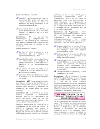 Municipio de Fundación



Se han identificado como V1:                          periféricos, a la vez que constituyan el
                                                      parámetro      determinante     para      el
     La calle 3ra desde la carrera 1ra hasta la       ordenamiento urbano de las zonas de
     transversal 28, límite del perímetro             expansión. Para lograr este propósito, se
     urbano actual hacia la salida al                 hace     necesario   el   mejoramiento     y
     Municipio de Pivijay, su longitud es de          adecuación de las arterias V1, Semiarterias
     aproximadamente 4.1Km.                           V2, la proyección de las Semiarterias V2, la
                                                      construcción de las Semiarterias V2E, así
     La carrera 8 desde la calle 3ra hasta el         como las Semiarterias V3.
     punto de intersección con la Troncal de
     Oriente. Su extensión es de 4.2Kms               Semiarterías V2 Proyectadas:              Están
     aproximados.                                     constituidas por la prolongación de las vías
                                                      V1 y V2 existentes que permiten su
Semiarterias - V2:     Son las vías que               prolongación        y      garantizan         el
interconectan     y  complementan       la            descongestionamiento          del      tráfico
estructura vial urbana y de expansión,                automotor en sentido norte-sur y oriente-
descongestionando y reduciendo el tránsito            occidente. Estas vías son las siguientes:
vehicular liviano que se moviliza por las
arterias V1.                                              La prolongación de la carrera 18 desde
Se han identificado como V2:                              la calle 15 hasta la parte sur del predio
                                                          de “Jeringa”, con una longitud
     La calle 6ta entre la carrera 3 y la                 aproximada de 765Ml.
     transversal  28,    su  longitud  es                 La Prolongación de la carrera 10 entre
     aproximadamente de 2.2Km.                            diagonal 18 y 24, su extensión es de
                                                          529Ml aproximadamente.
     La calle 11 entre las carreras 8 y el punto
     de intersección con diagonal 7,                      La prolongación de la carrera 18 desde
     conectándose con la transversal 28. Su               la calle 28 hasta su intersección con la
     extensión es de aproximadamente                      carrera 10, siguiendo en dirección
     2.2Kms.                                              nororiente hasta intersectarse con la
                                                          Artería V1, tiene una longitud de 1.6 Km.
     La carrera 10 entre las calles 3ra y                 aproximados
     diagonal 18, con una extensión de 1.2
     Km. aproximadamente.                                 La calle 15 entre la carrera 10 y 18, con
                                                          una longitud de 787Ml.
     La carrera 19 de la calle 3 hasta la calle
     6, su longitud es de aproximadamente             Semiarterías – V2E: La constituyen la actual
     de 547 Ml                                        calle 1ra desde la Plaza de Ferias al nordeste
                                                      de la ciudad o carrera 17 hasta la carrera
Semiarterías – V2E: Serán vías perimetrales           6ª.      Esta vía por estar localizada
que buscan recuperar la fachada de la                 paralelamente al Río Fundación, requiere un
ciudad hacia el Río Fundación, a la vez que           tratamiento paisajístico especial y deberá
actúan como albarrada y elemento de                   convertirse en la fachada norte de la
mitigación de riesgo para las zonas                   cabecera municipal de Fundación, tendrá
ribereñas.                                            una longitud aproximada de 871.63Ml.
Semiarterias V3: La conforman las calles,
carreras,   diagonales     y     transversales           4.2.8 ESTRATEGIAS DE CORTO,
barriales, que por sus características de               MEDIANO Y LARGO PLAZO PARA
diseño no hacen parte de las vías                              PROGRAMAS DE VIS
regionales, vías urbanas principales y vías
urbana de carácter paisajístico.                      La alta demanda de vivienda de interés
                                                      social -VIS- producto del déficit cuantitativo
Teniendo identificada la clasificación y              y de los procesos de inmigración campo -
composición de la malla vial urbana, se               ciudad y desplazados por la violencia,
define la propuesta que apunta a                      sustenta la necesidad de desarrollar
consolidar anillos viales que ordenen y               programas en el corto, mediano y largo
hagan más funcional la malla vial existente,          plazo destinado a reducir el déficit de
articulando el tejido urbano de los barrios           vivienda en el área urbana. Sin embargo,


Plan Estructurante Territorial: Fundación Siglo XXI                                                  56
 