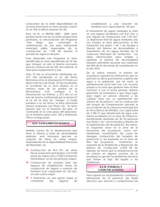Municipio de Fundación



conscientes de la débil disponibilidad de                 estabilización y una estación de
recursos financieros se tiene previsto reducir            bombeo (con capacidad de 120 Lps).
en un 70% el déficit existente de VIS.
                                                      El tratamiento de aguas residuales se hará
Para tal fin, el PBOTM 2000 - 2009, tiene             en una laguna facultativa con 8.67 Has. y
previsto dentro de sus acciones prospectivas          una laguna de maduración con 5.58 Has.
prioritarias, la estructuración del Programa          La disposición final de aguas residuales una
“Vivir     Mejor”     que     contempla    la         vez tratada se hará directamente al Río
conformación de una base institucional                Fundación (ver plano 1 de 1 de Estudios y
municipal      sólida   responsable   de   la         Diseños del Sistema de Alcantarillado y
construcción de 1.700 VIS durante el                  Tratamiento de las aguas Servidas de la
período de vigencia del plan.                         Cabecera Municipal de Fundación). Las
                                                      obras referenciadas para ampliar y
Para desarrollar este Programa se tiene
                                                      optimizar el Sistema de Alcantarillado
identificada un área aproximada de 76 Has
                                                      Sanitario, permitirán alcanzar una cobertura
que incluyen no sólo el terreno necesario
                                                      del 85% de la demanda de la población en
para la construcción de VIS, sino además, el
                                                      el año 2016.
área para equipamiento y vías.
                                                      De la misma manera, el sistema de
Estas 76 Has se encuentran distribuidas así:
                                                      acueducto superará las deficiencias que no
32,5 Has localizadas al sur del Barrio
                                                      permiten la oferta permanente y óptima del
Monterrey entre la Urbanización El Prado y el
                                                      agua a la población, por tal razón, la
Barrio Francisco de Paula; 25 Has localizadas
                                                      administración local bien sea con recursos
al occidente de la zona urbana en el
                                                      propios o recursos que gestione ante el nivel
extremo norte de los predios de la
                                                      nacional, o con el sector privado, deberá
Aeronáutica      Civil,  contiguo     a    la
                                                      garantizar las inversiones a que haya lugar
Urbanización Las Palmas; y 22.5 Has en un
                                                      para lograr un servicio eficiente y de
lote de terreno conformado por la arteria V2
                                                      calidad, estas son: La optimización del
al sur de los lotes de “Jeringa”, la franja
                                                      sistema de Acueducto, con la construcción
paralela a la vía férrea, la línea perimetral
                                                      del Tanque de Compensación ubicado al
urbana propuesta (ver Plano 16). Se tiene
                                                      sur-occidente de la cabecera municipal (en
previsto que en el horizonte del plan, se
                                                      la Finca Blanco de Movilla), con capacidad
construirán en el corto plazo 300 soluciones;
                                                      de 3.700 m3 que abastecería de agua a los
en el mediano plazo otras 700 y finalmente
                                                      barrios localizados en su área de influencia,
700 en el largo plazo
                                                      beneficiando alrededor de 36.125 personas
                                                      (ver Plano 1 de 1 de los Estudios y Diseños de
       4.2.9 SANEAMIENTO BÁSICO
                                                      la Optimización del Acueducto). Así mismo,
                                                      se requerirán obras en la zona de la
Habida cuenta de la obsolescencia que                 bocatoma del acueducto, como son:
tiene el sistema y redes de alcantarillado            alumbrado, revestimiento del canal de
existente, será necesario ejecutar un                 desagüe, construcción del terraplén de
conjunto de obras en varias etapas,                   protección y, las pasarelas en la zona de
dependiendo de la disponibilidad financiera           filtro del acueducto.         Finalmente, se
del Municipio, así:                                   requerirá de la Ampliación y Reposición del
                                                      Sistema de Conducción (2.830 Ml de
     Construcción de 94.5 Km. de obras                tubería), de forma que la obsolescencia de
     físicas (colectores principales), con 9.500      las mismas en algunos sectores de la
     pozos de inspección y 9.500 conexiones           localidad no genere los problemas técnicos
     domiciliarias, en las tres primeras etapas.      que limitan el flujo del líquido a las
     Construcción de emisario final, dos              residencias.
     lagunas de estabilización, líneas de
                                                                 4.2.10 ENERGÍA Y
     conducción de laguna y estación de
                                                                COMUNICACIONES
     bombeo (con capacidad de 120 Lps),
     en una cuarta etapa.                             Para superar los racionamientos continuos y
     Y finalmente en una quinta etapa se              disminución de la potencia del fluido
     construirían   dos   lagunas     de              eléctrico que afectan y comprometen las



Plan Estructurante Territorial: Fundación Siglo XXI                                                 57
 