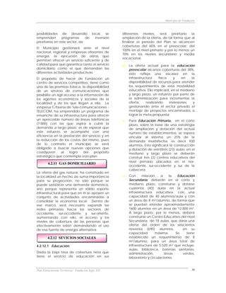 Municipio de Fundación



posibilidades de desarrollo local, se                 diferentes    niveles, será   prioritario la
emprenden        programas        de inversión        ampliación de la oferta, de tal forma que al
prioritarias en este sector, así:                     finalizar el período del Plan se alcancen
                                                      coberturas del 60% en el preescolar, del
El Municipio gestionará ante el nivel
                                                      100% en el nivel primario y por lo menos un
nacional, regional y empresas oferentes de
                                                      70% en los niveles secundario y media
energía, la ejecución de obras que
                                                      vocacional.
permitan ofrecer un servicio suficiente y de
calidad para que garantice tanto el servicio              La oferta actual para la educación
domiciliario como el que demandan las                     preescolar alcanza coberturas del 38%,
diferentes actividades productivas.                       esto refleja una escasez en la
El propósito de hacer de Fundación un                     infraestructura     física    y    en  la
centro de servicios competitivo, tiene como               disponibilidad de recursos para atender
una de las premisas básica, la disponibilidad             los requerimientos de esta modalidad
de un servicio de comunicaciones que                      educativa. Ello implicará, en el mediano
posibilite un ágil acceso a la información de             y largo plazo, un esfuerzo por parte de
los agentes económicos y sociales de la                   la administración para incrementar la
localidad y de los que llegan a ella. La                  oferta,     realizando     inversiones  y
empresa C/biana de Tele-comunicaciones -                  gestionando ante el sector privado el
TELECOM, ha emprendido un programa de                     montaje de proyectos encaminados a
ensanche de su infraestructura para ofrecer               lograr la meta propuesta.
un apreciable número de líneas telefónicas                Para Educación Primaria, en el corto
(7.800) con las que aspira a cubrir la                    plazo, sobre la base de una estrategia
demanda a largo plazo; es de esperar que                  de ampliación y dotación del actual
este esfuerzo se acompañe con una                         número de establecimientos, se espera
eficiencia en la prestación del servicio y en             vincular al sistema un 25% de la
la reducción de los costos del mismo, pues                demanda insatisfecha, es decir 930
de lo contrario el municipio se verá                      alumnos. Esto significará la construcción
obligado a buscar nuevas opciones que                     y dotación de veintitrés (23) aulas; en el
coadyuven       al    logro   del    propósito            mediano y largo plazo se deberán
estratégico que contempla este plan.                      construir tres (3) centros educativos del
                                                          nivel primario ubicados en el nor-
         4.2.11 GAS DOMICILIARIO
                                                          occidente, sur-occidente y sur de la
                                                          cabecera.
La oferta del gas natural, ha constituido en
la localidad un hecho de suma importancia                 Con      relación    a    la  Educación
para su proyección, no sólo porque se                     Secundaria, deberán en el corto y
puede satisfacer una demanda doméstica,                   mediano plazo, construirse y dotarse
sino porque representa un sólido soporte                  cuarenta (40) aulas en la actual
infraestructural para que en él se apoyen un              infraestructura educativa, con una
conjunto de actividades encaminadas a                     capacidad de 40 alumnos/aula y con
consolidar la economía local. Dentro de                   un área de 8 m2/alumno, de forma que
ese marco, será necesario expandir las                    se puedan atender aproximadamente
redes primarias hacia los sectores de                     1600 alumnos en un área de 12.800 m2.
occidente, sur-occidente y sur-oriente,                   A largo plazo, por lo menos, deberá
aumentando con ello, el acceso y los                      construirse un Centro Educativo del nivel
niveles de cobertura de las personas que                  Secundaria de 18 aulas, que daría una
efectivamente estén demandando el uso                     oferta del orden de los seiscientos
de esa fuente de energía alternativa.                     noventa (690) alumnos,           en su
                                                          capacidad        máxima.     Se    tiene
        4.2.12 SEVICIOS SOCIALES                          establecido un requerimiento de 8
                                                          m2/alumno, para un área total de
4.2.12.1 Educación:                                       infraestructura de 5.520 m2 que incluye:
                                                          aulas, biblioteca, baterías sanitarias,
Dada la baja tasa de cobertura neta que                   administración,        áreas     verdes,
tiene el servicio de educación en sus                     laboratorio y circulaciones.


Plan Estructurante Territorial: Fundación Siglo XXI                                                 58
 