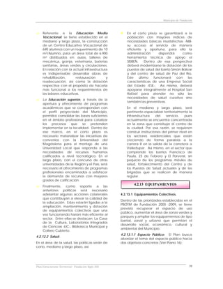 Municipio de Fundación



     Referente a la Educación Media                       En el corto plazo se garantizará a la
     Vocacional, se tiene establecido en el               población con mayores índices de
     mediano y largo plazo, la construcción               necesidades básicas insatisfechas -NBI-
     de un Centro Educativo Vocacional de                 su acceso al servicio de manera
     690 alumnos con un requerimiento de 10               eficiente y oportuna, para ello la
     m2/Alumno, para un área total de 6.900               administración       dispondrá    como
     m2 distribuidos en: aulas, talleres de               herramienta técnica de apoyo el
     mecánica, granja, veterinaria, baterías              SISBEN.     Dentro de esa perspectiva
     sanitarias, áreas verdes y circulaciones.            deberá modernizarse la dotación de los
     En relación con la actual infraestructura            puestos de salud del barrio Simón Bolívar
     es indispensable desarrollar obras de                y del centro de salud de Paz del Río.
     rehabilitación,      restauración       y            Este    último    funcionará   con    las
     readecuación, así como la dotación                   características de una Empresa Social
     respectiva con el propósito de hacerla               del Estado -ESE-. Así mismo, deberá
     más funcional a los requerimientos de                apoyarse integralmente al Hospital San
     las labores educativas.                              Rafael para atender no sólo las
                                                          necesidades de salud curativa sino
     La Educación superior, a través de la
                                                          también las preventivas.
     apertura y ofrecimiento de programas
     académicos que se correspondan con                  En el mediano y largo plazo, será
     el perfil proyectado del Municipio,                 pertinente espacializar territorialmente la
     permitirá consolidar las bases suficientes          infraestructura     del   servicio,   pues
     en el ámbito profesional para catalizar             actualmente se encuentra concentrada
     los procesos que          se pretenden              en la zona que constituye el centro de
     implementar en la localidad. Dentro de              la ciudad. Por esa razón, se requieren
     ese marco, en el corto plazo es                     construir instituciones del primer nivel en
     necesario materializar las iniciativas de           los sectores residenciales que están
     convenios con la Universidad del                    creciendo de forma paralela a la
     Magdalena para el montaje de una                    carrera 8 en la salida de la carretera a
     Universidad Local que responda a las                Valledupar. Así mismo, en el sector que
     necesidades de recursos humanos                     comprende los barrios Francisco de
     calificados a nivel tecnológico. En el              Paula, 23 de Febrero y El Porvenir, sin
     largo plazo, con el concurso de otras               perjuicio de los programas móviles de
     universidades de la Región y el País, será          salud, fortalecimiento del Centro y de
     necesario el ofrecimiento de programas              los Puestos de Salud actuales y de las
     profesionales encaminados a satisfacer              brigadas que se realicen de manera
     la demanda de recursos con mayores                  regular.
     grados de calificación.
                                                              4.2.13 EQUIPAMIENTOS
     Finalmente, como soporte a las
     anteriores políticas será necesario
     adelantar algunas acciones colaterales           4.2.13.1 Equipamientos Colectivos.
     que contribuyan a elevar la calidad de
                                                      Dentro de las prioridades establecidas en el
     la educación. Estas estarán ligadas a la
                                                      PBOTM de Fundación 2000 -2009, se tiene
     ampliación, mantenimiento y dotación
                                                      previsto recuperar el espacio de uso
     de equipamientos colectivos que una
                                                      público, aumentar el área de zonas verdes y
     vez funcionando harían más eficiente al
                                                      parques y ampliar los equipamientos de tipo
     sector. Entre ellas se destacan: La Casa
                                                      barrial, zonal y urbano que permitan el
     de la Cultura, Laboratorios Integrados
                                                      desarrollo social, económico, cultural y
     de Ciencias -LIC-, Biblioteca Municipal y
                                                      ambiental del Municipio.
     Coliseo Cubierto.
                                                      4.2.13.1.1 Espacio Público: El Plan busca
4.2.12.2 Salud:
                                                      abordar el tema del espacio público hacia
En el área de la salud, las políticas serán de        dos objetivos concretos (Ver Plano 16):
corto, mediano y largo plazo, así:




Plan Estructurante Territorial: Fundación Siglo XXI                                                59
 