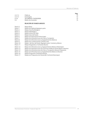 Municipio de Fundación



                                                                                                  Pág.
4.3.7.2            Políticas                                                                        72
4.3.7.3            Estrategias                                                                      72
9.3.8              SEGURIDAD CIUDADANA                                                              73
9.4                Matriz de Inversión                                                              75

                    RELACIÓN DE PLANOS ANEXOS

Plano 0            Mapa Base
Plano 1            Mapa de Aptitud Agropecuaria
Plano 2            Mapa Geomorfológico
Plano 3            Mapa Hidrológico
Plano 4            Mapa Zonas de Vida
Plano 5            Mapa Usos del Suelo
Plano 6            Mapa de Amenazas Potenciales
Plano 7            Mapa de Infraestructura de Vías y Transporte
Plano 8            Mapa de Infraestructura y Equipamientos Básicos
Plano 9            Mapa de Conservación y Protección
Plano 10           Mapa del Uso del Suelo Agropecuario, Forestal y Minero
Plano 11           Mapa Diagnóstico Territorial Urbano
Plano 12           Mapa de Infraestructura y Equipamientos Básicos Municipal
Plano 13           Mapa de Infraestructura de Servicios Públicos Domiciliarios Urbanos
Plano 14           Mapa de Infraestructura de Vías y Transporte Urbana Propuesta
Plano 15           Mapa de Infraestructura y Equipamientos Básicos Urbanos
Plano 16           Mapa Propuesta Territorial Urbana
Plano 17           Mapa de Propuesta de Desarrollo Territorial Municipal.




Plan Estructurante Territorial: Fundación Siglo XXI                                                    6
 