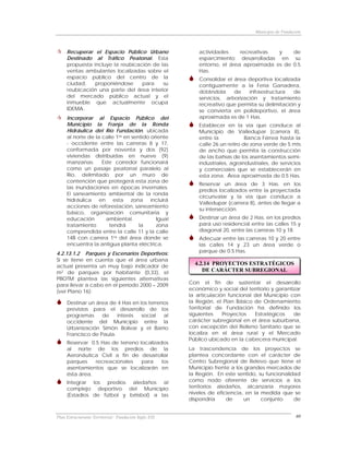 Municipio de Fundación



     Recuperar el Espacio Público Urbano                  actividades     recreativas  y    de
     Destinado al Tráfico Peatonal. Esta                  esparcimiento desarrolladas en su
     propuesta incluye la reubicación de las              entorno, el área aproximada es de 0.5
     ventas ambulantes localizadas sobre el               Has.
     espacio público del centro de la                     Consolidar el área deportiva localizada
     ciudad,    proponiéndose     para    su              contiguamente a la Feria Ganadera,
     reubicación una parte del área interior              dotándola     de    infraestructura  de
     del mercado público actual y el                      servicios, arborización y tratamiento
     inmueble que actualmente ocupa                       recreativo que permita su delimitación y
     IDEMA.                                               se convierta en polideportivo, el área
     Incorporar al Espacio Público del                    aproximada es de 1 Has.
     Municipio la Franja de la Ronda                      Establecer en la vía que conduce al
     Hidráulica del Río Fundación, ubicada                Municipio de Valledupar (carrera 8),
     al norte de la calle 1ra en sentido oriente          entre la            Banca Férrea hasta la
     - occidente entre las carreras 8 y 17,               calle 26 un retiro de zona verde de 5 mts
     conformada por noventa y dos (92)                    de ancho que permita la construcción
     viviendas distribuidas en nueve (9)                  de las bahías de los asentamientos semi-
     manzanas.      Este corredor funcionará              industriales, agroindustriales, de servicios
     como un pasaje peatonal paralelo al                  y comerciales que se establecerán en
     Río, delimitado por un muro de                       esta zona. Área aproximada de 0.5 Has.
     contención que protegerá esta zona de
                                                          Reservar un área de 3 Has. en los
     las inundaciones en épocas invernales.
                                                          predios localizados entre la proyectada
     El saneamiento ambiental de la ronda
                                                          circunvalar y la vía que conduce a
     hidráulica en esta zona incluirá
                                                          Valledupar (carrera 8), antes de llegar a
     acciones de reforestación, saneamiento
                                                          su intersección.
     básico, organización comunitaria y
     educación        ambiental.           Igual          Destinar un área de 2 Has. en los predios
     tratamiento       tendrá       la     zona           para uso residencial entre las calles 15 y
     comprendida entre la calle 11 y la calle             diagonal 20, entre las carreras 10 y 18.
     14B con carrera 1ra del área donde se                Adecuar entre las carreras 10 y 20 entre
     encuentra la antigua planta eléctrica.               las calles 14 y 23 un área verde o
4.2.13.1.2 Parques y Escenarios Deportivos:               parque de 0.5 Has.
Si se tiene en cuenta que el área urbana
actual presenta un muy bajo indicador de
                                                        4.2.14 PROYECTOS ESTRATÉGICOS
m2 de parques por habitante (0,33), el                     DE CARÁCTER SUBREGIONAL
PBOTM plantea las siguientes alternativas
para llevar a cabo en el período 2000 – 2009          Con el fin de sustentar el desarrollo
(ver Plano 16):                                       económico y social del territorio y garantizar
                                                      la articulación funcional del Municipio con
     Destinar un área de 4 Has en los terrenos        la Región, el Plan Básico de Ordenamiento
     previstos para el desarrollo de los              Territorial de Fundación ha definido los
     programas     de    interés   social   al        siguientes    Proyectos   Estratégicos     de
     occidente del Municipio entre la                 carácter subregional en el área suburbana,
     Urbanización Simón Bolívar y el Barrio           con excepción del Relleno Sanitario que se
     Francisco de Paula.                              localiza en el área rural y el Mercado
                                                      Público ubicado en la cabecera municipal.
     Reservar 0.5 Has de terreno localizados
     al norte de los predios de la                    La trascendencia de los proyectos se
     Aeronáutica Civil a fin de desarrollar           plantea concordante con el carácter de
     parques    recreacionales    para    los         Centro Subregional de Relevo que tiene el
     asentamientos que se localizarán en              Municipio frente a los grandes mercados de
     ésta área.                                       la Región. En este sentido, su funcionalidad
     Integrar los predios aledaños al                 como nodo oferente de servicios a los
     complejo deportivo del Municipio                 territorios aledaños, alcanzaría mayores
     (Estadios de fútbol y béisbol) a las             niveles de eficiencia, en la medida que se
                                                      dispondría     de     un     conjunto     de


Plan Estructurante Territorial: Fundación Siglo XXI                                                  60
 