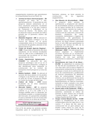 Municipio de Fundación



equipamientos modernos que garantizaran               funciones urbanas, se tiene previsto la
la competitividad local (ver Plano 16).               construcción    de     los    siguientes
                                                      equipamientos:
     Terminal de Buses Intermunicipales - TBI:
     Ocupará      un   área    de     3    Has.          Plan Maestro de Alcantarillado - PMAL:
     aproximadamente. El desarrollo de este              El     proyecto     tiene    previsto    la
     proyecto deberá adelantarse en el                   optimización y ampliación del sistema
     área suburbana propuesta, localizada                de alcantarillado sanitario y tratamiento
     contiguamente a la vía que conduce                  de las aguas servidas de la cabecera,
     de Fundación a Valledupar en la                     en cinco etapas, durante las cuales se
     Troncal de Oriente. Por diseño, esta                realizarán obras de emisión final,
     localización reduce él transito de tráfico          construcción de colectores, estación de
     pesado por el perímetro urbano del                  bombeo,       instalación     de     redes,
     Municipio.                                          conexiones domiciliarias y lagunas de
     Matadero Regional - MR: Se ubicará en               estabilización.      De garantizarse la
     el área suburbana contigua a la vía                 disponibilidad y flujo permanente de los
     Troncal de Oriente, en el sector                    recursos, las obras estarían culminadas
     comprendido entre la Ye (Coolechera)                hacia el año 2006 que garantizarían la
     y la Estación de gasolina ubicada en las            cobertura del servicio en 85% de la
     afueras hacia el sur.                               población en el año 2016.
     Centro de Acopio Agrícola Regional -                Implementación del Sistema de Aseo
     CARE: Proyectado al suroriente del área             Municipal - ISAM: Con éste proyecto se
     suburbana, en los terrenos localizados              busca      organizar     e    implementar
     entre la calle 8 (vía a Valledupar) y la            acciones técnicas en la recolección,
     circunvalar del sur-oriente en un área              transporte, disposición final, barrido y
     aproximada de 2 Has.                                limpieza    de     vías    que   permitan
     Centro Experimental Agropecuario -                  incrementar la cobertura y mejorar éste
     CEAGRO: La ubicación de este                        servicio.
     proyecto estratégico será al sur en el              Revestimiento del Caño 29 de Marzo -
     área suburbana propuesta, contigua al               RC29M: Se adelantará la construcción
     sitio identificado para adelantar la                de 983 Ml del revestimiento del caño,
     construcción     de    la   central   de            con ésta obra civil se busca mejorar el
     transportes intermunicipal en un área de            saneamiento ambiental de la cabecera
     3 Has.                                              municipal a través de la eliminación de
     Relleno Sanitario - RSAN: Se ubicará al             focos de contaminación y proliferación
     suroeste del área urbana en los predios             de insectos transmisores de diferentes
     contiguos a los Potreros de Jeringa, en             tipos de enfermedades; mejorar el
     un área de 10 Has, el proyecto integra              entorno, con la eliminación de los olores
     un Centro de Acopio de Reciclaje.                   y recuperación Paisajística; controlar el
     Coliseo de Ferias - CFER: Estará                    desbordamiento en épocas invernales,
     localizado en el área suburbana                     evitando el daño causado a las zonas
     definida en el Plan.                                aledañas y a la viviendas ribereñas, y
     Mercado Público - MP: Se propone                    rectificar donde sea posible su cauce.
     ocupar el inmueble localizado entre las             Puente sobre el Río Fundación - PFUN: Se
     carreras 11 y 13 y las calles 3 y 5                 tiene previsto acondicionar los puentes
     (antiguo IDEMA) para el desarrollo de               existentes, orientando el tráfico de
     actividades propias y complementarias               entrada al área urbana por el Puente
     del mercado, el cual permite rehabilitar            “Faustino Mojica” y de salida por el
     la zona y extender el uso en el mercado             antiguo Puente del Ferrocarril.
     público actual, en un área de 24.9 Has.             Parque Central Mirador del Río - PCMR:
                                                         Implica la rehabilitación de la zona
         4.2.15 EQUIPAMIENTOS                            comprendida entre las calles 2B y 3, con
     ESTRATÉGICOS EN LA CABECERA                         carrera 7ª y ribera del Río, para la
                                                         construcción de un gran parque que
Con el fin de prestar los servicios sociales             tendría como marco la casa de la
requeridos para el cumplimiento de las                   cultura, el antiguo Hotel Chimila (hoy



Plan Estructurante Territorial: Fundación Siglo XXI                                                61
 