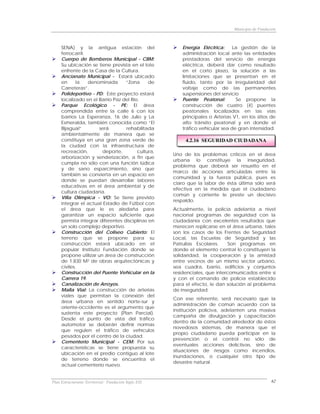 Municipio de Fundación



     SENA) y la antigua estación del                      Energía Eléctrica:     La gestión de la
     ferrocarril.                                         administración local ante las entidades
     Cuerpo de Bomberos Municipal - CBM:                  prestadoras del servicio de energía
     Su ubicación se tiene prevista en el lote            eléctrica, deberá dar como resultado
     enfrente de la Casa de la Cultura.                   en el corto plazo, la solución a las
     Ancianato Municipal - Estará ubicado                 limitaciones que se presentan en el
     en      la   denominada      “Zona      de           fluido, tanto por la irregularidad del
     Carreteras”.                                         voltaje como de las permanentes
     Polideportivo - PD: Este proyecto estará             suspensiones del servicio
     localizado en el Barrio Paz del Río.                 Puente Peatonal:        Se propone la
     Parque Ecológico - PE: El área                       construcción de cuatro (4) puentes
     comprendida entre la calle 6 con los                 peatonales localizados en las vías
     barrios La Esperanza, 16 de Julio y La               principales o Arterias V1, en los sitios de
     Esmeralda, también conocida como “El                 alto tránsito peatonal y en donde el
     Bijagual”         será       rehabilitada            tráfico vehicular sea de gran intensidad.
     ambientalmente de manera que se
     constituya en una gran zona verde de                  4.2.16 SEGURIDAD CIUDADANA
     la ciudad con la infraestructura de
     recreación,        deporte,        cultura,
                                                      Uno de los problemas críticos en el área
     arborización y senderización, a fin que
                                                      urbana lo constituye la inseguridad,
     cumpla no sólo con una función lúdica
                                                      problema que deberá ser resuelto en el
     y de sano esparcimiento, sino que
                                                      marco de acciones articuladas entre la
     también se convierta en un espacio en
                                                      comunidad y la fuerza pública, pues es
     donde se puedan desarrollar labores
                                                      claro que la labor de ésta última sólo será
     educativas en el área ambiental y de
                                                      efectiva en la medida que el ciudadano
     cultura ciudadana.
                                                      común y corriente le preste un decisivo
     Villa Olímpica - VO: Se tiene previsto
                                                      respaldo.
     integrar el actual Estadio de Fútbol con
     el área que le es aledaña para                   Actualmente, la policía adelanta a nivel
     garantizar un espacio suficiente que             nacional programas de seguridad con la
     permita integrar diferentes disciplinas en       ciudadanía con excelentes resultados que
     un solo complejo deportivo.                      merecen replicarse en el área urbana, tales
     Construcción del Coliseo Cubierto: El            son los casos de los Frentes de Seguridad
     terreno que se propone para su                   Local, las Escuelas de Seguridad y las
     construcción estará ubicado en el                Patrullas Escolares.    Son programas en
     popular Instituto Fundación donde se             donde el elemento central lo constituyen la
     propone utilizar un área de construcción         solidaridad, la cooperación y la amistad
     de 1.830 M2 de obras arquitectónicas y           entre vecinos de un mismo sector urbano,
     civiles.                                         sea cuadra, barrio, edificios y conjuntos
     Construcción del Puente Vehicular en la          residenciales, que intercomunicados entre sí
     Carrera 19.                                      y con el comando de policía establecido
     Canalización de Arroyos.                         para el efecto, le dan solución al problema
     Malla Vial: La construcción de arterias          de inseguridad.
     viales que permitan la conexión del
                                                      Con ese referente, será necesario que la
     área urbana en sentido norte-sur y
                                                      administración de común acuerdo con la
     oriente-occidente es el argumento que
                                                      institución policiva, adelanten una masiva
     sustenta este proyecto (Plan Parcial).
                                                      campaña de divulgación y capacitación
     Desde el punto de vista del tráfico
                                                      dentro de la comunidad alrededor de éstos
     automotor se deberán definir normas
                                                      novedosos sistemas, de manera que el
     que regulen el tráfico de vehículos
                                                      propio ciudadano pueda participar en la
     pesados por el centro de la ciudad.
                                                      prevención o el control no sólo de
     Cementerio Municipal - CEM: Por sus
                                                      eventuales acciones delictivas, sino de
     características se tiene propuesta su
                                                      situaciones de riesgos como incendios,
     ubicación en el predio contiguo al lote
                                                      inundaciones, o cualquier otro tipo de
     de terreno donde se encuentra el
                                                      desastre natural.
     actual cementerio nuevo.


Plan Estructurante Territorial: Fundación Siglo XXI                                                 62
 