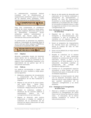 Municipio de Fundación



La    administración    municipal     deberá
                                                          Buscar un alto grado de desarrollo rural
contribuir  con     la    infraestructura  y
                                                          expresado en un sistema ordenado y
equipamiento pertinentes para el montaje
                                                          jerarquizado de asentamientos, y
de los sistemas antes señalados, como
                                                          generar un nivel de infraestructura
soporte esencial en su establecimiento.
                                                          económica y social disponible para la
   4.3 COMPONENTE RURAL                                   población y la producción del campo;
                                                          en tal sentido se deberán llevar a cabo
                                                          las siguientes acciones en las cabeceras
Para este componente se establecen                        corregimentales, así:
políticas de corto, mediano y largo plazo,
                                                      4.3.3. Estrategias en el Corregimiento
las cuales engloban diferentes aspectos de
                                                               de Santa Rosa.
las    dimensiones      económica,      social,
ambiental,     político    administrativa    y            Disponer de un sistema de vías,
funcional que hacen parte de la                           transporte y telecomunicación que
formulación estructurante del PBOTM.                      coadyuven a que la localidad se
                                                          convierta en un espacio de mayor
A continuación se presentan los objetivos,                eficiencia funcional a la producción.
políticas y estrategias de desarrollo para el
                                                          Iniciar un programa de mejoramiento
sector rural que debe adoptar el PBOTM de
                                                          de vivienda local que contribuya a
Fundación en el período 1999 - 2008.
                                                          elevar la calidad de vida en éste
4.3.1 MEJORAMIENTO DE LA CALIDAD                          asentamiento.
      DE VIDA DE LA POBLACIÓN                             Dotar a la localidad de un mejor sistema
                                                          de acueducto.
4.3.1     Objetivo
                                                          Ampliar la cobertura en el sistema
Alcanzar aceptables niveles de bienestar                  educativo en el nivel preescolar
social dentro de la población rural, de                   mediante la construcción de un centro
manera que el campo se convierta en un                    educativo; reparar y dotar a las
espacio cuya habitabilidad responda a las                 escuelas en el nivel primario y; en la
expectativas de las gentes que allí se                    educación secundaria culminar la
encuentran asentadas.                                     construcción     del    Colegio    de
                                                          Bachillerato Agropecuario.
4.3.2     Políticas
                                                          Construir en el corregimiento espacios
Las políticas encaminadas a lograr este
                                                          recreativos y zonas verdes, así como
objetivo de corto, mediano y largo plazo,
                                                          infraestructura para el desarrollo de las
son las siguientes:
                                                          actividades deportivas.
     Adelantar programas de recuperación
                                                          Fortalecerse el actual puesto de salud
     y conservación de las cuencas
                                                          con la dotación necesaria, para la
     hidrográficas de los Ríos Fundación y
                                                          atención de los casos médicos urgentes
     Ariguaní.
                                                          que    puedan     presentarse  en    la
     Mejorar la red vial de las áreas rurales:            cabecera corregimental y sus áreas
     vías Santa Rosa - Santa Clara;                       aledañas.
     Fundación – Doña María y la vía
                                                      4.3.4   Estrategias en el Corregimiento
     Fundación – Pivijay (Troncal de Oriente).
                                                                de Santa Clara.
     Ampliar la cobertura, calidad y
                                                          Adecuar y ampliar el carreteable que
     eficiencia de los servicios públicos y
                                                          comunica el corregimiento de Santa
     saneamiento       básico,    en     los
                                                          Clara con la Troncal de Oriente y Santa
     corregimientos y en sus cabeceras.
                                                          Clara - El Cincuenta, de la misma
     Mejorar la dotación, abrir nuevas                    manera restablecer el servicio de
     instituciones y ampliar la calidad y                 telecomunicaciones.
     cobertura de la prestación de los
     servicios de salud y educación en todo
     el territorio municipal.


Plan Estructurante Territorial: Fundación Siglo XXI                                                 63
 