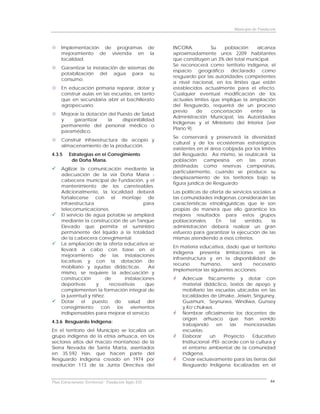 Municipio de Fundación



     Implementación de programas de                   INCORA.          Su   población     alcanza
     mejoramiento de vivienda en la                   aproximadamente unos 2209 habitantes
     localidad.                                       que constituyen un 3% del total municipal.
                                                      Se reconocerá como territorio indígena, el
     Garantizar la instalación de sistemas de
                                                      espacio geográfico declarado como
     potabilización del agua para su
                                                      resguardo por las autoridades competentes
     consumo.
                                                      a nivel nacional, en los limites que están
     En educación primaria reparar, dotar y           establecidos actualmente para el efecto.
     construir aulas en las escuelas, en tanto        Cualquier eventual modificación de los
     que en secundaria abrir el bachillerato          actuales límites que implique la ampliación
     agropecuario.                                    del Resguardo, requerirá de un proceso
                                                      previo    de     concertación    entre     la
     Mejorar la dotación del Puesto de Salud
                                                      Administración Municipal, las Autoridades
     y    garantizar     la    disponibilidad
                                                      Indígenas y el Ministerio del Interior (ver
     permanente del personal médico o
                                                      Plano 9).
     paramédico.
                                                      Se conservará y preservará la diversidad
     Construir infraestructura de acopio y
                                                      cultural y de los ecosistemas estratégicos
     almacenamiento de la producción.
                                                      existentes en el área cobijada por los límites
4.3.5    Estrategias en el Corregimiento              del Resguardo. Así mismo, se reubicará la
          de Doña María.                              población campesina en las zonas
                                                      destinadas como reservas campesinas,
     Agilizar la comunicación mediante la
                                                      particularmente, cuando se produce su
     adecuación de la vía Doña María -
                                                      desplazamiento de los territorios bajo la
     cabecera municipal de Fundación, y el
                                                      figura jurídica de Resguardo
     mantenimiento de los carreteables.
     Adicionalmente, la localidad deberá              Las políticas de oferta de servicios sociales a
     fortalecerse con el montaje de                   las comunidades indígenas considerarán las
     infraestructura                      para        características etnolinguisticas que le son
     telecomunicaciones.                              propias de manera que ello garantice los
     El servicio de agua potable se ampliará          mejores resultados para estos grupos
     mediante la construcción de un Tanque            poblacionales.      En    tal    sentido,    la
     Elevado que permita el suministro                administración deberá realizar un gran
     permanente del líquido a la totalidad            esfuerzo para garantizar la ejecución de las
     de la cabecera corregimental.                    mismas atendiendo a esos criterios.
     La ampliación de la oferta educativa se
                                                      En materia educativa, dado que el territorio
     llevará a cabo con base en el
                                                      indígena presenta limitaciones en la
     mejoramiento de las instalaciones
                                                      infraestructura y en la disponibilidad de
     locativas y con la dotación de
                                                      recurso      humano,      será    necesario
     mobiliario y ayudas didácticas.        Así
                                                      implementar las siguientes acciones:
     mismo, se requiere la adecuación y
     construcción        de      instalaciones            Adecuar físicamente y dotar con
     deportivas      y    recreativas      que            material didáctico, textos de apoyo y
     complementen la formación integral de                mobiliario las escuelas ubicadas en las
     la juventud y niñez.                                 localidades de Umake, Jeiwin, Singuney,
     Dotar el puesto de salud del                         Guamuni, Seynurwa, Windiwa, Gunsey
     corregimiento     con   los    elementos             y Ko’chukwa.
     indispensables para mejorar el servicio.             Nombrar oficialmente los docentes de
                                                          origen arhuaco que han venido
4.3.6 Resguardo Indígena:
                                                          trabajando       en     las  mencionadas
En el territorio del Municipio se localiza un             escuelas.
grupo indígena de la etnia arhuaca, en los                Elaborar     un      Proyecto   Educativo
sectores altos del macizo montañoso de la                 Institucional -PEI- acorde con la cultura y
Sierra Nevada de Santa Marta, asentados                   el entorno ambiental de la comunidad
en 35.592 Has. que hacen parte del                        indígena.
Resguardo Indígena creado en 1974 por                     Crear exclusivamente para las tierras del
resolución 113 de la Junta Directiva del                  Resguardo Indígena localizadas en el


Plan Estructurante Territorial: Fundación Siglo XXI                                                  64
 